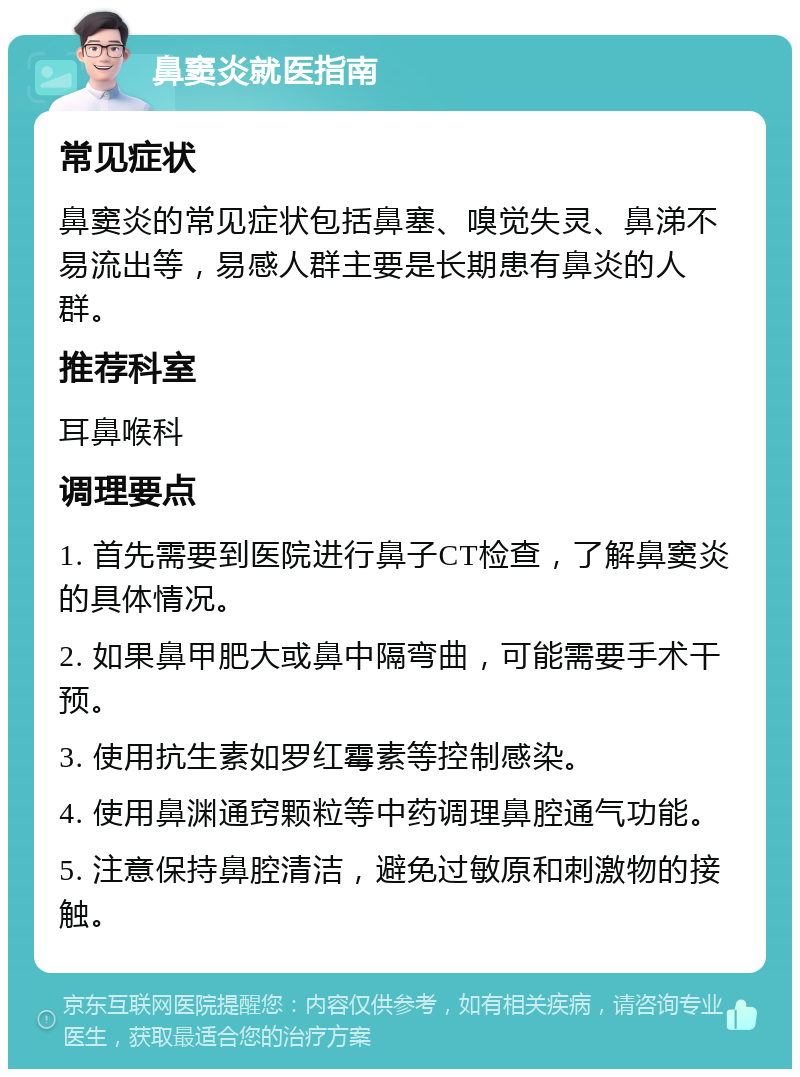 鼻窦炎就医指南 常见症状 鼻窦炎的常见症状包括鼻塞、嗅觉失灵、鼻涕不易流出等，易感人群主要是长期患有鼻炎的人群。 推荐科室 耳鼻喉科 调理要点 1. 首先需要到医院进行鼻子CT检查，了解鼻窦炎的具体情况。 2. 如果鼻甲肥大或鼻中隔弯曲，可能需要手术干预。 3. 使用抗生素如罗红霉素等控制感染。 4. 使用鼻渊通窍颗粒等中药调理鼻腔通气功能。 5. 注意保持鼻腔清洁，避免过敏原和刺激物的接触。