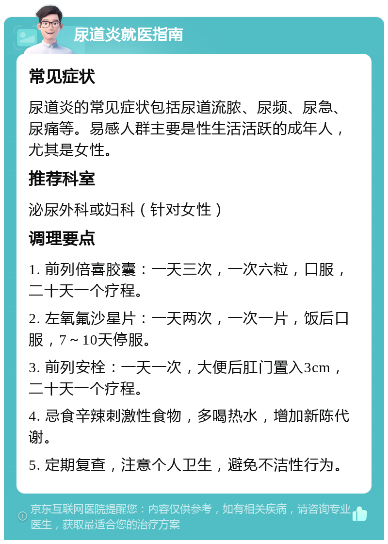 尿道炎就医指南 常见症状 尿道炎的常见症状包括尿道流脓、尿频、尿急、尿痛等。易感人群主要是性生活活跃的成年人，尤其是女性。 推荐科室 泌尿外科或妇科（针对女性） 调理要点 1. 前列倍喜胶囊：一天三次，一次六粒，口服，二十天一个疗程。 2. 左氧氟沙星片：一天两次，一次一片，饭后口服，7～10天停服。 3. 前列安栓：一天一次，大便后肛门置入3cm，二十天一个疗程。 4. 忌食辛辣刺激性食物，多喝热水，增加新陈代谢。 5. 定期复查，注意个人卫生，避免不洁性行为。