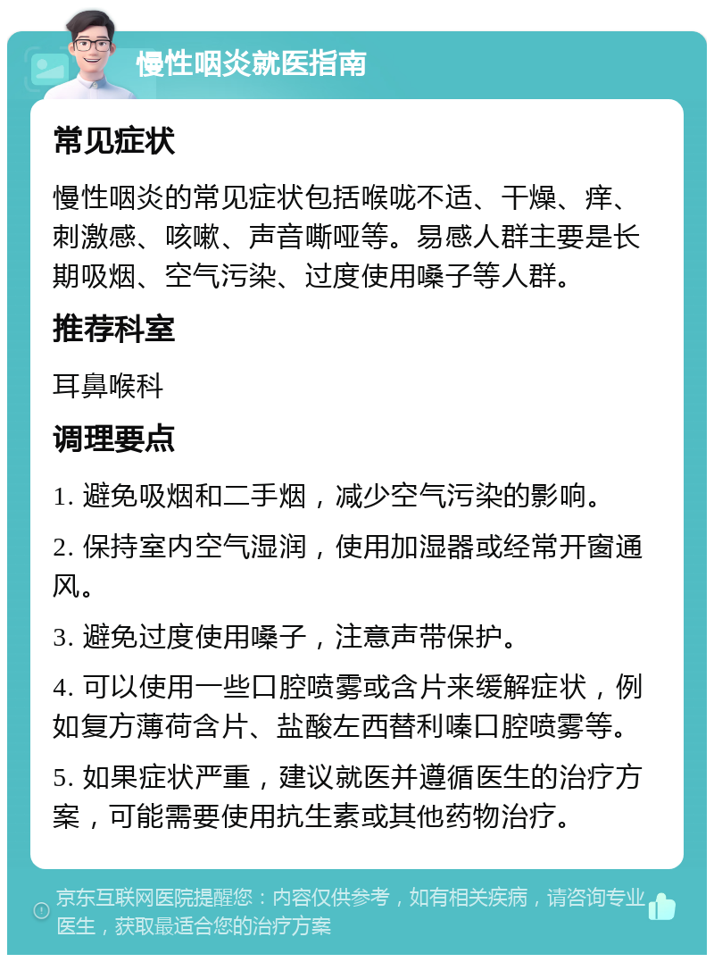 慢性咽炎就医指南 常见症状 慢性咽炎的常见症状包括喉咙不适、干燥、痒、刺激感、咳嗽、声音嘶哑等。易感人群主要是长期吸烟、空气污染、过度使用嗓子等人群。 推荐科室 耳鼻喉科 调理要点 1. 避免吸烟和二手烟，减少空气污染的影响。 2. 保持室内空气湿润，使用加湿器或经常开窗通风。 3. 避免过度使用嗓子，注意声带保护。 4. 可以使用一些口腔喷雾或含片来缓解症状，例如复方薄荷含片、盐酸左西替利嗪口腔喷雾等。 5. 如果症状严重，建议就医并遵循医生的治疗方案，可能需要使用抗生素或其他药物治疗。