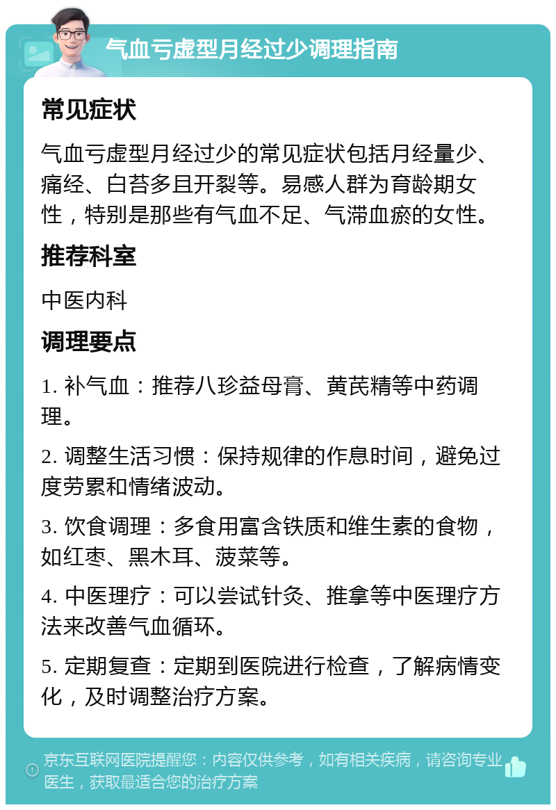 气血亏虚型月经过少调理指南 常见症状 气血亏虚型月经过少的常见症状包括月经量少、痛经、白苔多且开裂等。易感人群为育龄期女性，特别是那些有气血不足、气滞血瘀的女性。 推荐科室 中医内科 调理要点 1. 补气血：推荐八珍益母膏、黄芪精等中药调理。 2. 调整生活习惯：保持规律的作息时间，避免过度劳累和情绪波动。 3. 饮食调理：多食用富含铁质和维生素的食物，如红枣、黑木耳、菠菜等。 4. 中医理疗：可以尝试针灸、推拿等中医理疗方法来改善气血循环。 5. 定期复查：定期到医院进行检查，了解病情变化，及时调整治疗方案。