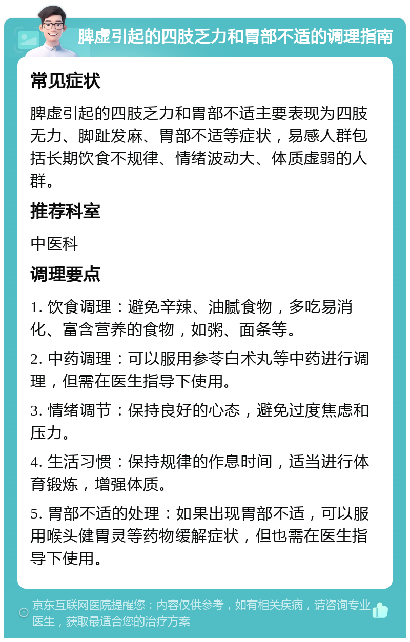 脾虚引起的四肢乏力和胃部不适的调理指南 常见症状 脾虚引起的四肢乏力和胃部不适主要表现为四肢无力、脚趾发麻、胃部不适等症状，易感人群包括长期饮食不规律、情绪波动大、体质虚弱的人群。 推荐科室 中医科 调理要点 1. 饮食调理：避免辛辣、油腻食物，多吃易消化、富含营养的食物，如粥、面条等。 2. 中药调理：可以服用参苓白术丸等中药进行调理，但需在医生指导下使用。 3. 情绪调节：保持良好的心态，避免过度焦虑和压力。 4. 生活习惯：保持规律的作息时间，适当进行体育锻炼，增强体质。 5. 胃部不适的处理：如果出现胃部不适，可以服用喉头健胃灵等药物缓解症状，但也需在医生指导下使用。