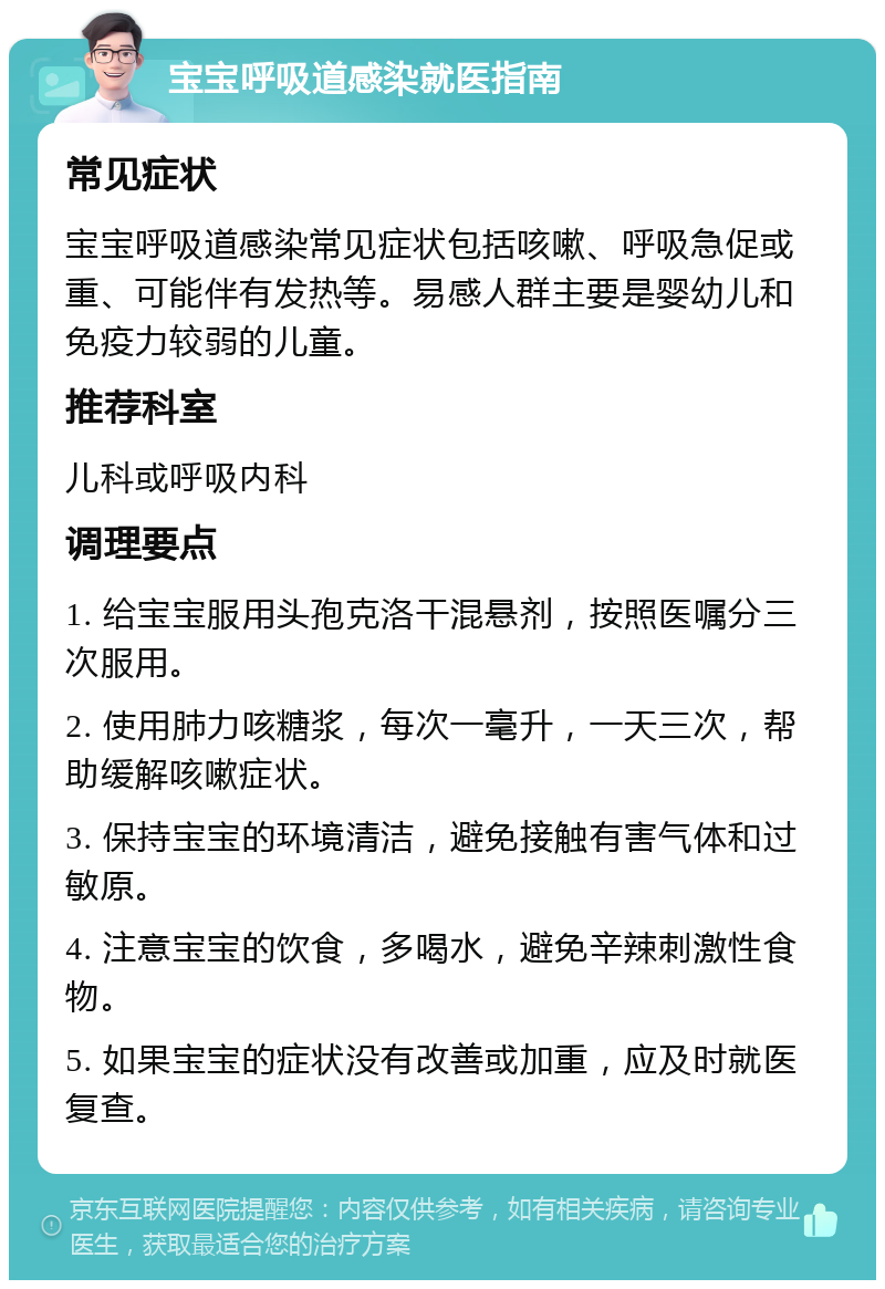 宝宝呼吸道感染就医指南 常见症状 宝宝呼吸道感染常见症状包括咳嗽、呼吸急促或重、可能伴有发热等。易感人群主要是婴幼儿和免疫力较弱的儿童。 推荐科室 儿科或呼吸内科 调理要点 1. 给宝宝服用头孢克洛干混悬剂，按照医嘱分三次服用。 2. 使用肺力咳糖浆，每次一毫升，一天三次，帮助缓解咳嗽症状。 3. 保持宝宝的环境清洁，避免接触有害气体和过敏原。 4. 注意宝宝的饮食，多喝水，避免辛辣刺激性食物。 5. 如果宝宝的症状没有改善或加重，应及时就医复查。