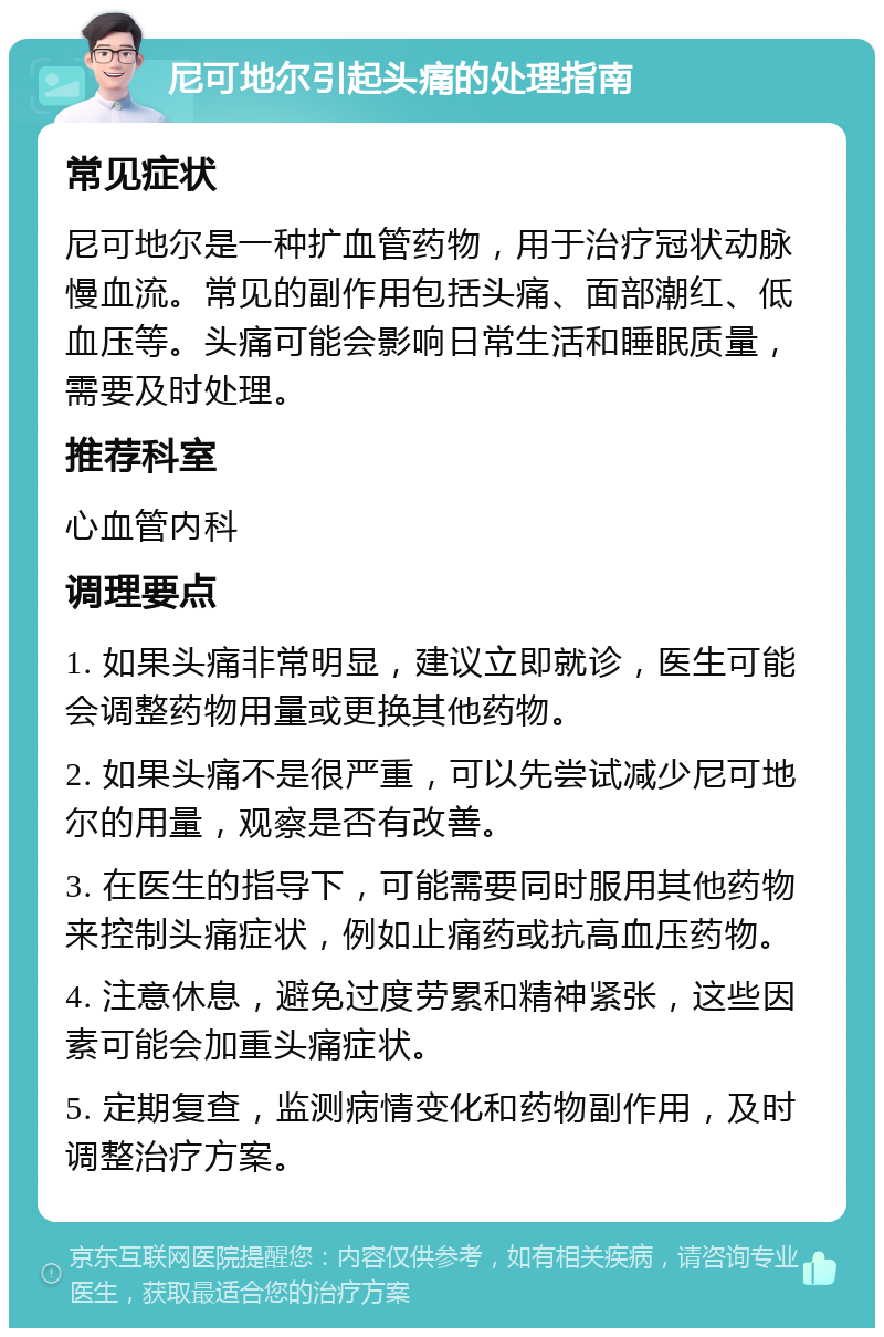 尼可地尔引起头痛的处理指南 常见症状 尼可地尔是一种扩血管药物，用于治疗冠状动脉慢血流。常见的副作用包括头痛、面部潮红、低血压等。头痛可能会影响日常生活和睡眠质量，需要及时处理。 推荐科室 心血管内科 调理要点 1. 如果头痛非常明显，建议立即就诊，医生可能会调整药物用量或更换其他药物。 2. 如果头痛不是很严重，可以先尝试减少尼可地尔的用量，观察是否有改善。 3. 在医生的指导下，可能需要同时服用其他药物来控制头痛症状，例如止痛药或抗高血压药物。 4. 注意休息，避免过度劳累和精神紧张，这些因素可能会加重头痛症状。 5. 定期复查，监测病情变化和药物副作用，及时调整治疗方案。