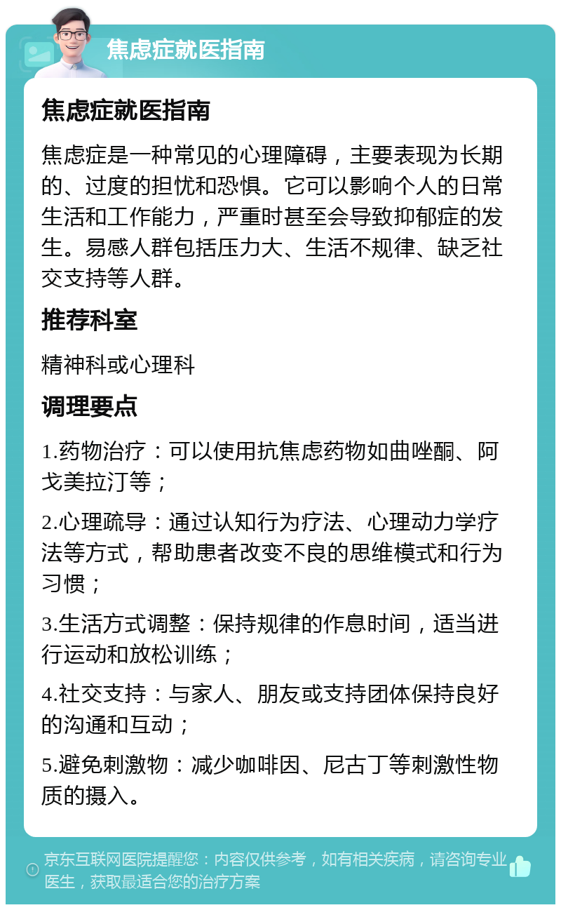 焦虑症就医指南 焦虑症就医指南 焦虑症是一种常见的心理障碍，主要表现为长期的、过度的担忧和恐惧。它可以影响个人的日常生活和工作能力，严重时甚至会导致抑郁症的发生。易感人群包括压力大、生活不规律、缺乏社交支持等人群。 推荐科室 精神科或心理科 调理要点 1.药物治疗：可以使用抗焦虑药物如曲唑酮、阿戈美拉汀等； 2.心理疏导：通过认知行为疗法、心理动力学疗法等方式，帮助患者改变不良的思维模式和行为习惯； 3.生活方式调整：保持规律的作息时间，适当进行运动和放松训练； 4.社交支持：与家人、朋友或支持团体保持良好的沟通和互动； 5.避免刺激物：减少咖啡因、尼古丁等刺激性物质的摄入。