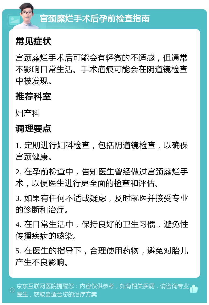 宫颈糜烂手术后孕前检查指南 常见症状 宫颈糜烂手术后可能会有轻微的不适感，但通常不影响日常生活。手术疤痕可能会在阴道镜检查中被发现。 推荐科室 妇产科 调理要点 1. 定期进行妇科检查，包括阴道镜检查，以确保宫颈健康。 2. 在孕前检查中，告知医生曾经做过宫颈糜烂手术，以便医生进行更全面的检查和评估。 3. 如果有任何不适或疑虑，及时就医并接受专业的诊断和治疗。 4. 在日常生活中，保持良好的卫生习惯，避免性传播疾病的感染。 5. 在医生的指导下，合理使用药物，避免对胎儿产生不良影响。