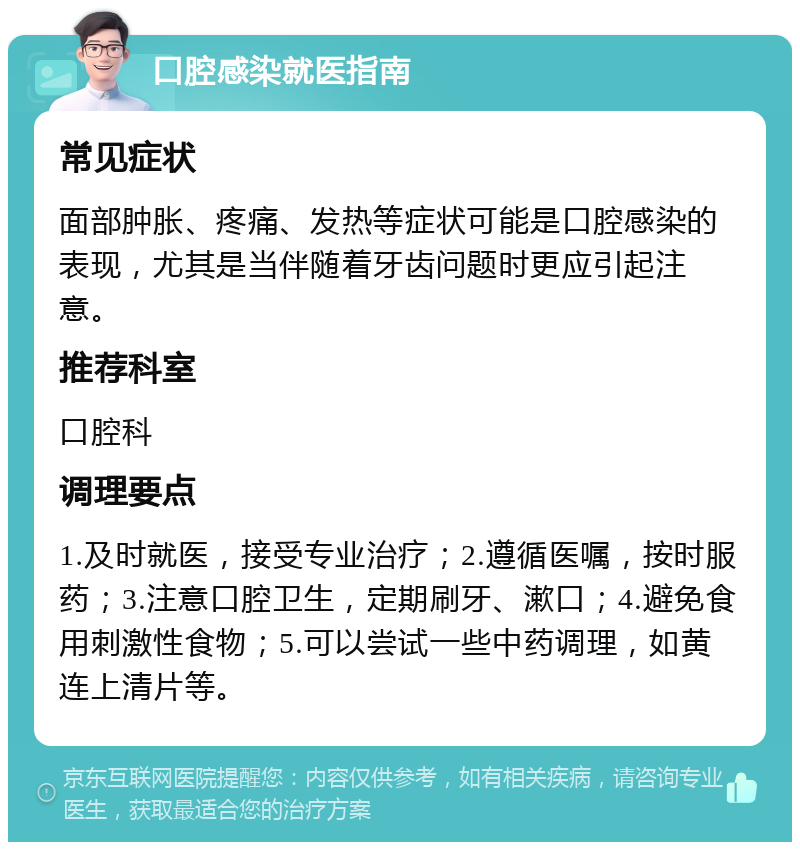 口腔感染就医指南 常见症状 面部肿胀、疼痛、发热等症状可能是口腔感染的表现，尤其是当伴随着牙齿问题时更应引起注意。 推荐科室 口腔科 调理要点 1.及时就医，接受专业治疗；2.遵循医嘱，按时服药；3.注意口腔卫生，定期刷牙、漱口；4.避免食用刺激性食物；5.可以尝试一些中药调理，如黄连上清片等。