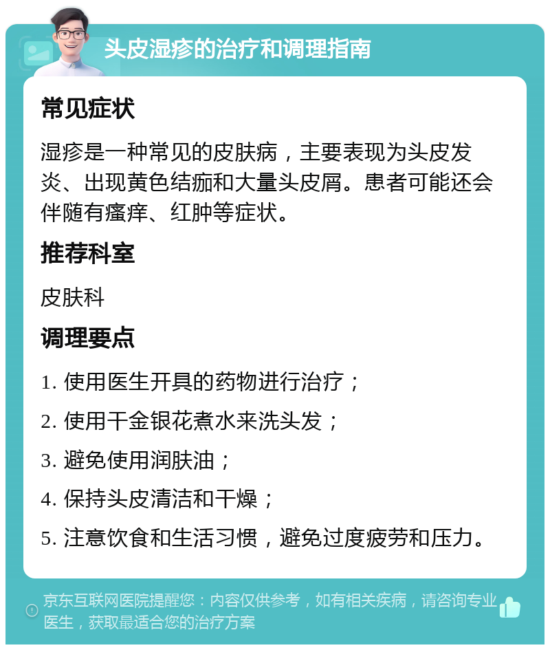 头皮湿疹的治疗和调理指南 常见症状 湿疹是一种常见的皮肤病，主要表现为头皮发炎、出现黄色结痂和大量头皮屑。患者可能还会伴随有瘙痒、红肿等症状。 推荐科室 皮肤科 调理要点 1. 使用医生开具的药物进行治疗； 2. 使用干金银花煮水来洗头发； 3. 避免使用润肤油； 4. 保持头皮清洁和干燥； 5. 注意饮食和生活习惯，避免过度疲劳和压力。