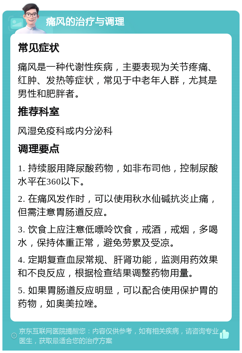 痛风的治疗与调理 常见症状 痛风是一种代谢性疾病，主要表现为关节疼痛、红肿、发热等症状，常见于中老年人群，尤其是男性和肥胖者。 推荐科室 风湿免疫科或内分泌科 调理要点 1. 持续服用降尿酸药物，如非布司他，控制尿酸水平在360以下。 2. 在痛风发作时，可以使用秋水仙碱抗炎止痛，但需注意胃肠道反应。 3. 饮食上应注意低嘌呤饮食，戒酒，戒烟，多喝水，保持体重正常，避免劳累及受凉。 4. 定期复查血尿常规、肝肾功能，监测用药效果和不良反应，根据检查结果调整药物用量。 5. 如果胃肠道反应明显，可以配合使用保护胃的药物，如奥美拉唑。