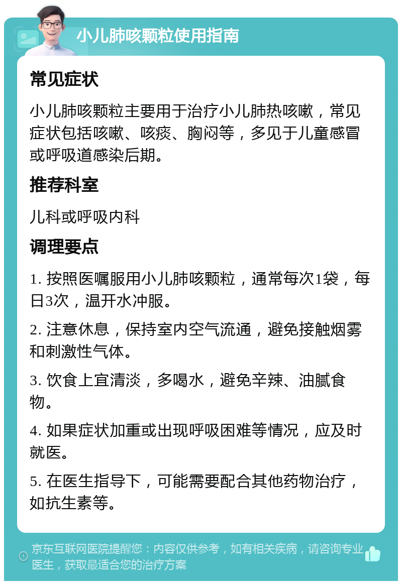 小儿肺咳颗粒使用指南 常见症状 小儿肺咳颗粒主要用于治疗小儿肺热咳嗽，常见症状包括咳嗽、咳痰、胸闷等，多见于儿童感冒或呼吸道感染后期。 推荐科室 儿科或呼吸内科 调理要点 1. 按照医嘱服用小儿肺咳颗粒，通常每次1袋，每日3次，温开水冲服。 2. 注意休息，保持室内空气流通，避免接触烟雾和刺激性气体。 3. 饮食上宜清淡，多喝水，避免辛辣、油腻食物。 4. 如果症状加重或出现呼吸困难等情况，应及时就医。 5. 在医生指导下，可能需要配合其他药物治疗，如抗生素等。