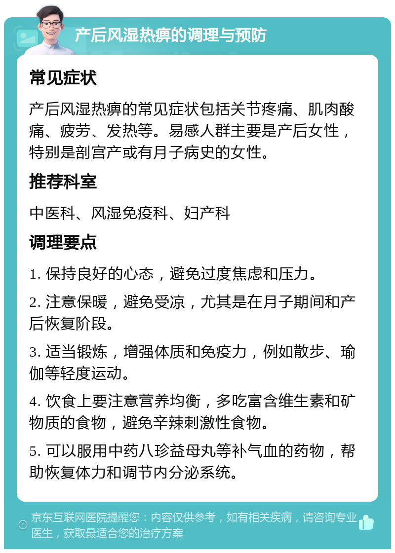 产后风湿热痹的调理与预防 常见症状 产后风湿热痹的常见症状包括关节疼痛、肌肉酸痛、疲劳、发热等。易感人群主要是产后女性，特别是剖宫产或有月子病史的女性。 推荐科室 中医科、风湿免疫科、妇产科 调理要点 1. 保持良好的心态，避免过度焦虑和压力。 2. 注意保暖，避免受凉，尤其是在月子期间和产后恢复阶段。 3. 适当锻炼，增强体质和免疫力，例如散步、瑜伽等轻度运动。 4. 饮食上要注意营养均衡，多吃富含维生素和矿物质的食物，避免辛辣刺激性食物。 5. 可以服用中药八珍益母丸等补气血的药物，帮助恢复体力和调节内分泌系统。