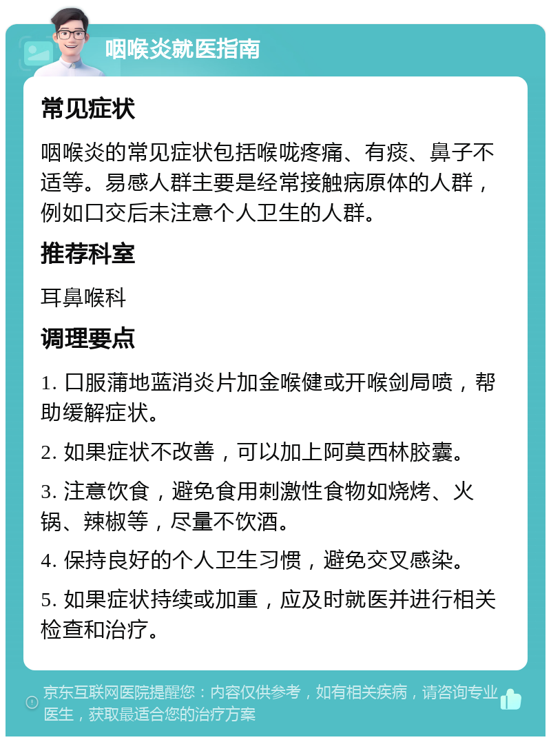 咽喉炎就医指南 常见症状 咽喉炎的常见症状包括喉咙疼痛、有痰、鼻子不适等。易感人群主要是经常接触病原体的人群，例如口交后未注意个人卫生的人群。 推荐科室 耳鼻喉科 调理要点 1. 口服蒲地蓝消炎片加金喉健或开喉剑局喷，帮助缓解症状。 2. 如果症状不改善，可以加上阿莫西林胶囊。 3. 注意饮食，避免食用刺激性食物如烧烤、火锅、辣椒等，尽量不饮酒。 4. 保持良好的个人卫生习惯，避免交叉感染。 5. 如果症状持续或加重，应及时就医并进行相关检查和治疗。