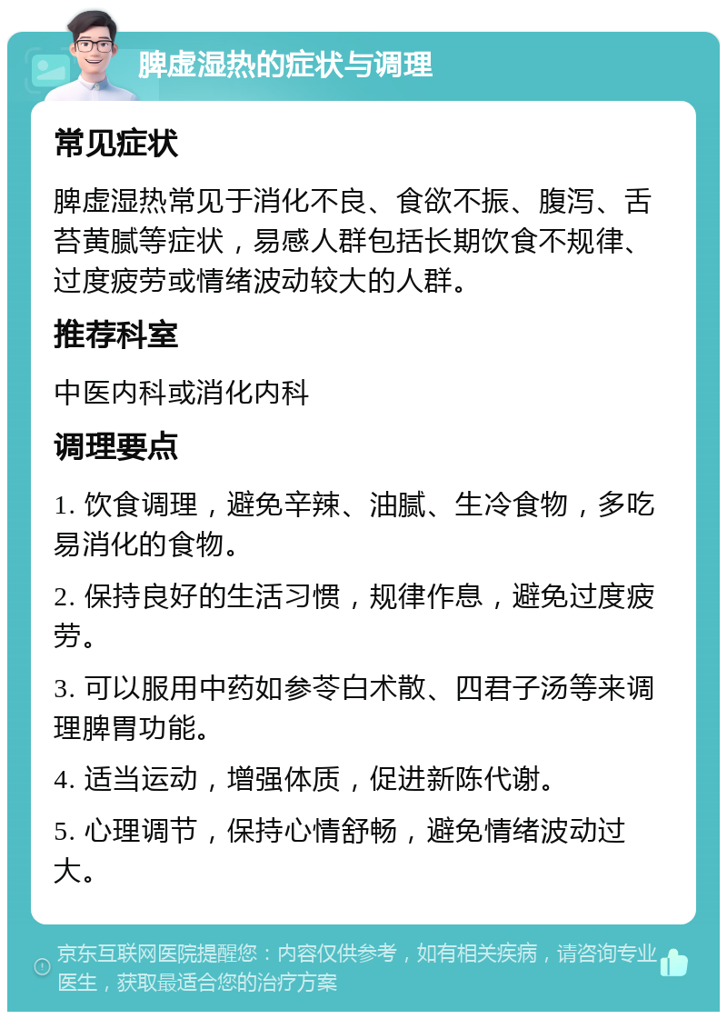 脾虚湿热的症状与调理 常见症状 脾虚湿热常见于消化不良、食欲不振、腹泻、舌苔黄腻等症状，易感人群包括长期饮食不规律、过度疲劳或情绪波动较大的人群。 推荐科室 中医内科或消化内科 调理要点 1. 饮食调理，避免辛辣、油腻、生冷食物，多吃易消化的食物。 2. 保持良好的生活习惯，规律作息，避免过度疲劳。 3. 可以服用中药如参苓白术散、四君子汤等来调理脾胃功能。 4. 适当运动，增强体质，促进新陈代谢。 5. 心理调节，保持心情舒畅，避免情绪波动过大。