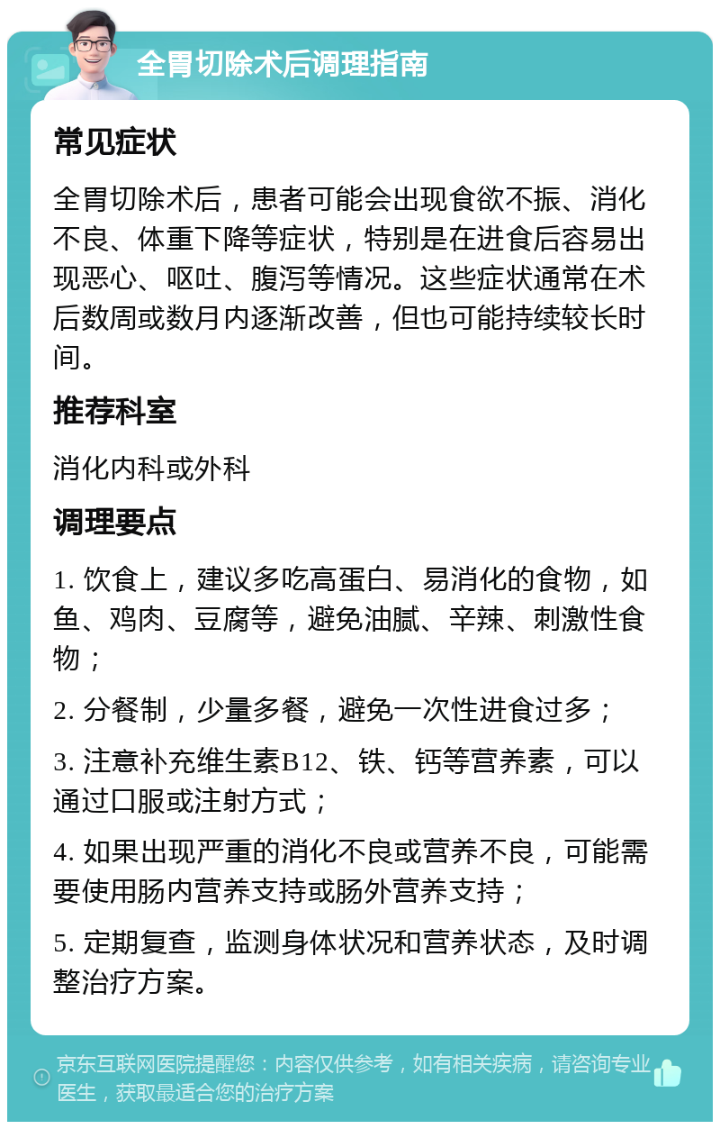 全胃切除术后调理指南 常见症状 全胃切除术后，患者可能会出现食欲不振、消化不良、体重下降等症状，特别是在进食后容易出现恶心、呕吐、腹泻等情况。这些症状通常在术后数周或数月内逐渐改善，但也可能持续较长时间。 推荐科室 消化内科或外科 调理要点 1. 饮食上，建议多吃高蛋白、易消化的食物，如鱼、鸡肉、豆腐等，避免油腻、辛辣、刺激性食物； 2. 分餐制，少量多餐，避免一次性进食过多； 3. 注意补充维生素B12、铁、钙等营养素，可以通过口服或注射方式； 4. 如果出现严重的消化不良或营养不良，可能需要使用肠内营养支持或肠外营养支持； 5. 定期复查，监测身体状况和营养状态，及时调整治疗方案。