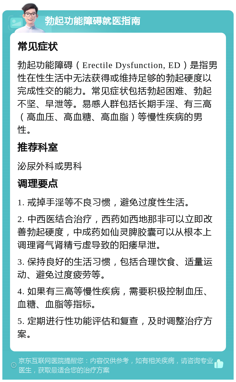 勃起功能障碍就医指南 常见症状 勃起功能障碍（Erectile Dysfunction, ED）是指男性在性生活中无法获得或维持足够的勃起硬度以完成性交的能力。常见症状包括勃起困难、勃起不坚、早泄等。易感人群包括长期手淫、有三高（高血压、高血糖、高血脂）等慢性疾病的男性。 推荐科室 泌尿外科或男科 调理要点 1. 戒掉手淫等不良习惯，避免过度性生活。 2. 中西医结合治疗，西药如西地那非可以立即改善勃起硬度，中成药如仙灵脾胶囊可以从根本上调理肾气肾精亏虚导致的阳痿早泄。 3. 保持良好的生活习惯，包括合理饮食、适量运动、避免过度疲劳等。 4. 如果有三高等慢性疾病，需要积极控制血压、血糖、血脂等指标。 5. 定期进行性功能评估和复查，及时调整治疗方案。