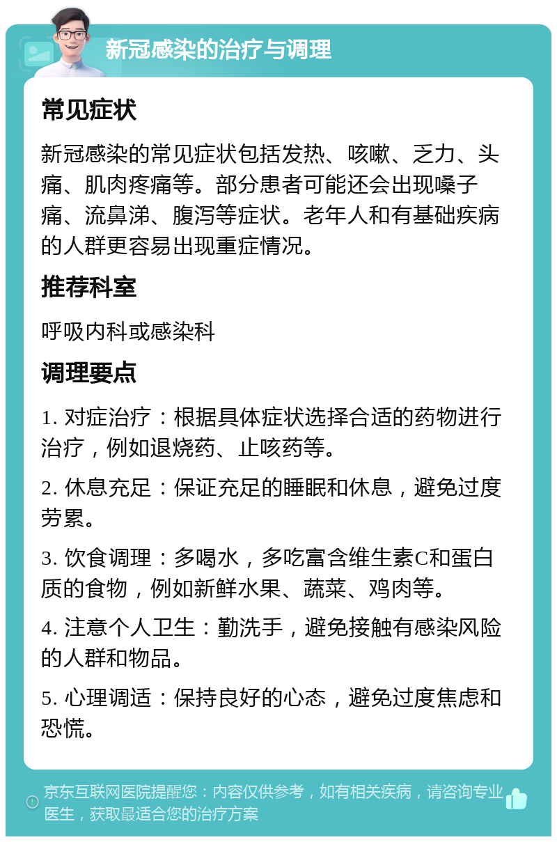 新冠感染的治疗与调理 常见症状 新冠感染的常见症状包括发热、咳嗽、乏力、头痛、肌肉疼痛等。部分患者可能还会出现嗓子痛、流鼻涕、腹泻等症状。老年人和有基础疾病的人群更容易出现重症情况。 推荐科室 呼吸内科或感染科 调理要点 1. 对症治疗：根据具体症状选择合适的药物进行治疗，例如退烧药、止咳药等。 2. 休息充足：保证充足的睡眠和休息，避免过度劳累。 3. 饮食调理：多喝水，多吃富含维生素C和蛋白质的食物，例如新鲜水果、蔬菜、鸡肉等。 4. 注意个人卫生：勤洗手，避免接触有感染风险的人群和物品。 5. 心理调适：保持良好的心态，避免过度焦虑和恐慌。