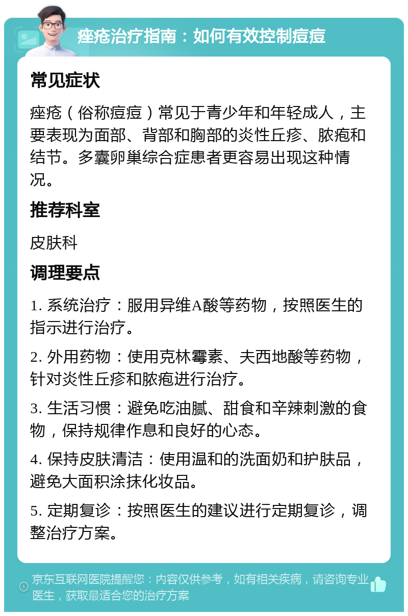 痤疮治疗指南：如何有效控制痘痘 常见症状 痤疮（俗称痘痘）常见于青少年和年轻成人，主要表现为面部、背部和胸部的炎性丘疹、脓疱和结节。多囊卵巢综合症患者更容易出现这种情况。 推荐科室 皮肤科 调理要点 1. 系统治疗：服用异维A酸等药物，按照医生的指示进行治疗。 2. 外用药物：使用克林霉素、夫西地酸等药物，针对炎性丘疹和脓疱进行治疗。 3. 生活习惯：避免吃油腻、甜食和辛辣刺激的食物，保持规律作息和良好的心态。 4. 保持皮肤清洁：使用温和的洗面奶和护肤品，避免大面积涂抹化妆品。 5. 定期复诊：按照医生的建议进行定期复诊，调整治疗方案。