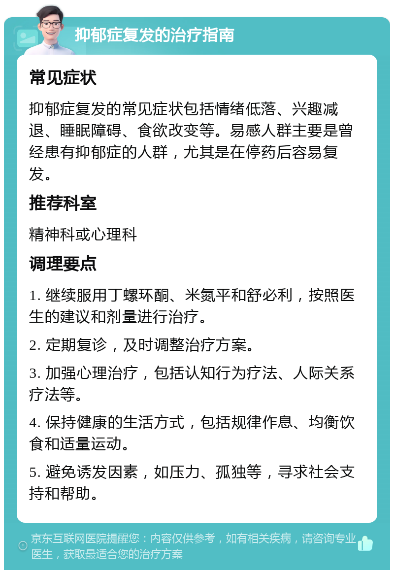 抑郁症复发的治疗指南 常见症状 抑郁症复发的常见症状包括情绪低落、兴趣减退、睡眠障碍、食欲改变等。易感人群主要是曾经患有抑郁症的人群，尤其是在停药后容易复发。 推荐科室 精神科或心理科 调理要点 1. 继续服用丁螺环酮、米氮平和舒必利，按照医生的建议和剂量进行治疗。 2. 定期复诊，及时调整治疗方案。 3. 加强心理治疗，包括认知行为疗法、人际关系疗法等。 4. 保持健康的生活方式，包括规律作息、均衡饮食和适量运动。 5. 避免诱发因素，如压力、孤独等，寻求社会支持和帮助。