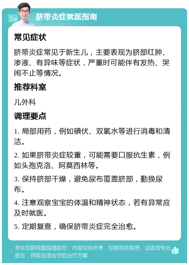 脐带炎症就医指南 常见症状 脐带炎症常见于新生儿，主要表现为脐部红肿、渗液、有异味等症状，严重时可能伴有发热、哭闹不止等情况。 推荐科室 儿外科 调理要点 1. 局部用药，例如碘伏、双氧水等进行消毒和清洁。 2. 如果脐带炎症较重，可能需要口服抗生素，例如头孢克洛、阿莫西林等。 3. 保持脐部干燥，避免尿布覆盖脐部，勤换尿布。 4. 注意观察宝宝的体温和精神状态，若有异常应及时就医。 5. 定期复查，确保脐带炎症完全治愈。