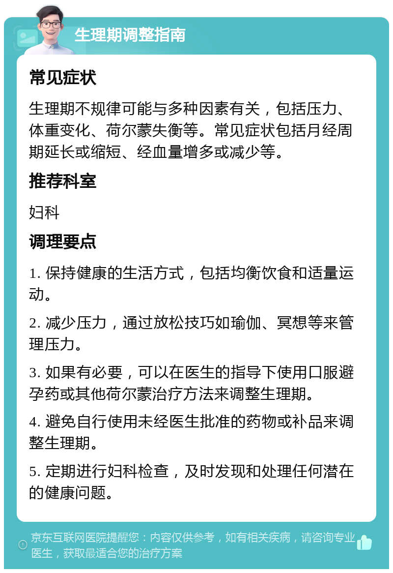 生理期调整指南 常见症状 生理期不规律可能与多种因素有关，包括压力、体重变化、荷尔蒙失衡等。常见症状包括月经周期延长或缩短、经血量增多或减少等。 推荐科室 妇科 调理要点 1. 保持健康的生活方式，包括均衡饮食和适量运动。 2. 减少压力，通过放松技巧如瑜伽、冥想等来管理压力。 3. 如果有必要，可以在医生的指导下使用口服避孕药或其他荷尔蒙治疗方法来调整生理期。 4. 避免自行使用未经医生批准的药物或补品来调整生理期。 5. 定期进行妇科检查，及时发现和处理任何潜在的健康问题。