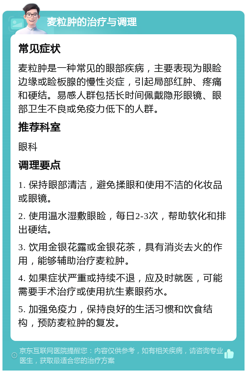 麦粒肿的治疗与调理 常见症状 麦粒肿是一种常见的眼部疾病，主要表现为眼睑边缘或睑板腺的慢性炎症，引起局部红肿、疼痛和硬结。易感人群包括长时间佩戴隐形眼镜、眼部卫生不良或免疫力低下的人群。 推荐科室 眼科 调理要点 1. 保持眼部清洁，避免揉眼和使用不洁的化妆品或眼镜。 2. 使用温水湿敷眼睑，每日2-3次，帮助软化和排出硬结。 3. 饮用金银花露或金银花茶，具有消炎去火的作用，能够辅助治疗麦粒肿。 4. 如果症状严重或持续不退，应及时就医，可能需要手术治疗或使用抗生素眼药水。 5. 加强免疫力，保持良好的生活习惯和饮食结构，预防麦粒肿的复发。