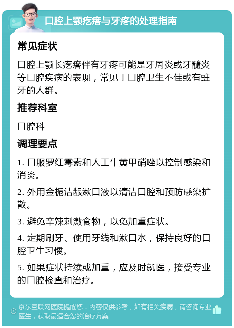 口腔上颚疙瘩与牙疼的处理指南 常见症状 口腔上颚长疙瘩伴有牙疼可能是牙周炎或牙髓炎等口腔疾病的表现，常见于口腔卫生不佳或有蛀牙的人群。 推荐科室 口腔科 调理要点 1. 口服罗红霉素和人工牛黄甲硝唑以控制感染和消炎。 2. 外用金栀洁龈漱口液以清洁口腔和预防感染扩散。 3. 避免辛辣刺激食物，以免加重症状。 4. 定期刷牙、使用牙线和漱口水，保持良好的口腔卫生习惯。 5. 如果症状持续或加重，应及时就医，接受专业的口腔检查和治疗。