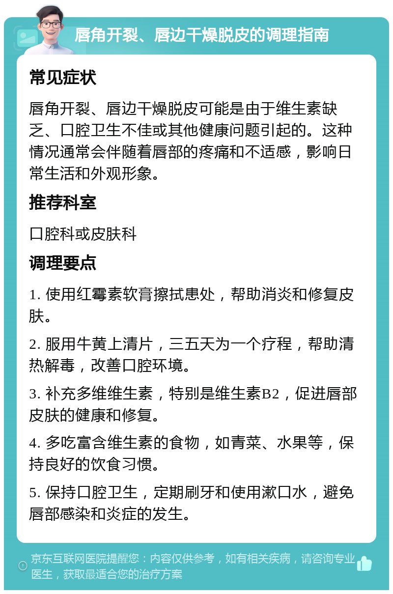 唇角开裂、唇边干燥脱皮的调理指南 常见症状 唇角开裂、唇边干燥脱皮可能是由于维生素缺乏、口腔卫生不佳或其他健康问题引起的。这种情况通常会伴随着唇部的疼痛和不适感，影响日常生活和外观形象。 推荐科室 口腔科或皮肤科 调理要点 1. 使用红霉素软膏擦拭患处，帮助消炎和修复皮肤。 2. 服用牛黄上清片，三五天为一个疗程，帮助清热解毒，改善口腔环境。 3. 补充多维维生素，特别是维生素B2，促进唇部皮肤的健康和修复。 4. 多吃富含维生素的食物，如青菜、水果等，保持良好的饮食习惯。 5. 保持口腔卫生，定期刷牙和使用漱口水，避免唇部感染和炎症的发生。