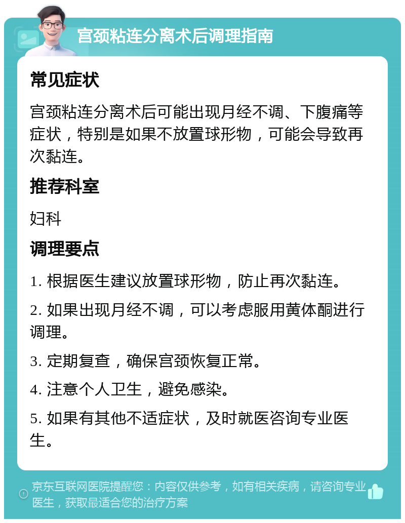 宫颈粘连分离术后调理指南 常见症状 宫颈粘连分离术后可能出现月经不调、下腹痛等症状，特别是如果不放置球形物，可能会导致再次黏连。 推荐科室 妇科 调理要点 1. 根据医生建议放置球形物，防止再次黏连。 2. 如果出现月经不调，可以考虑服用黄体酮进行调理。 3. 定期复查，确保宫颈恢复正常。 4. 注意个人卫生，避免感染。 5. 如果有其他不适症状，及时就医咨询专业医生。