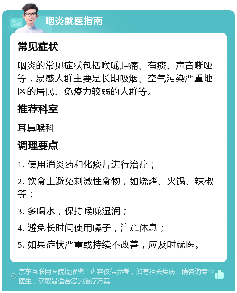 咽炎就医指南 常见症状 咽炎的常见症状包括喉咙肿痛、有痰、声音嘶哑等，易感人群主要是长期吸烟、空气污染严重地区的居民、免疫力较弱的人群等。 推荐科室 耳鼻喉科 调理要点 1. 使用消炎药和化痰片进行治疗； 2. 饮食上避免刺激性食物，如烧烤、火锅、辣椒等； 3. 多喝水，保持喉咙湿润； 4. 避免长时间使用嗓子，注意休息； 5. 如果症状严重或持续不改善，应及时就医。