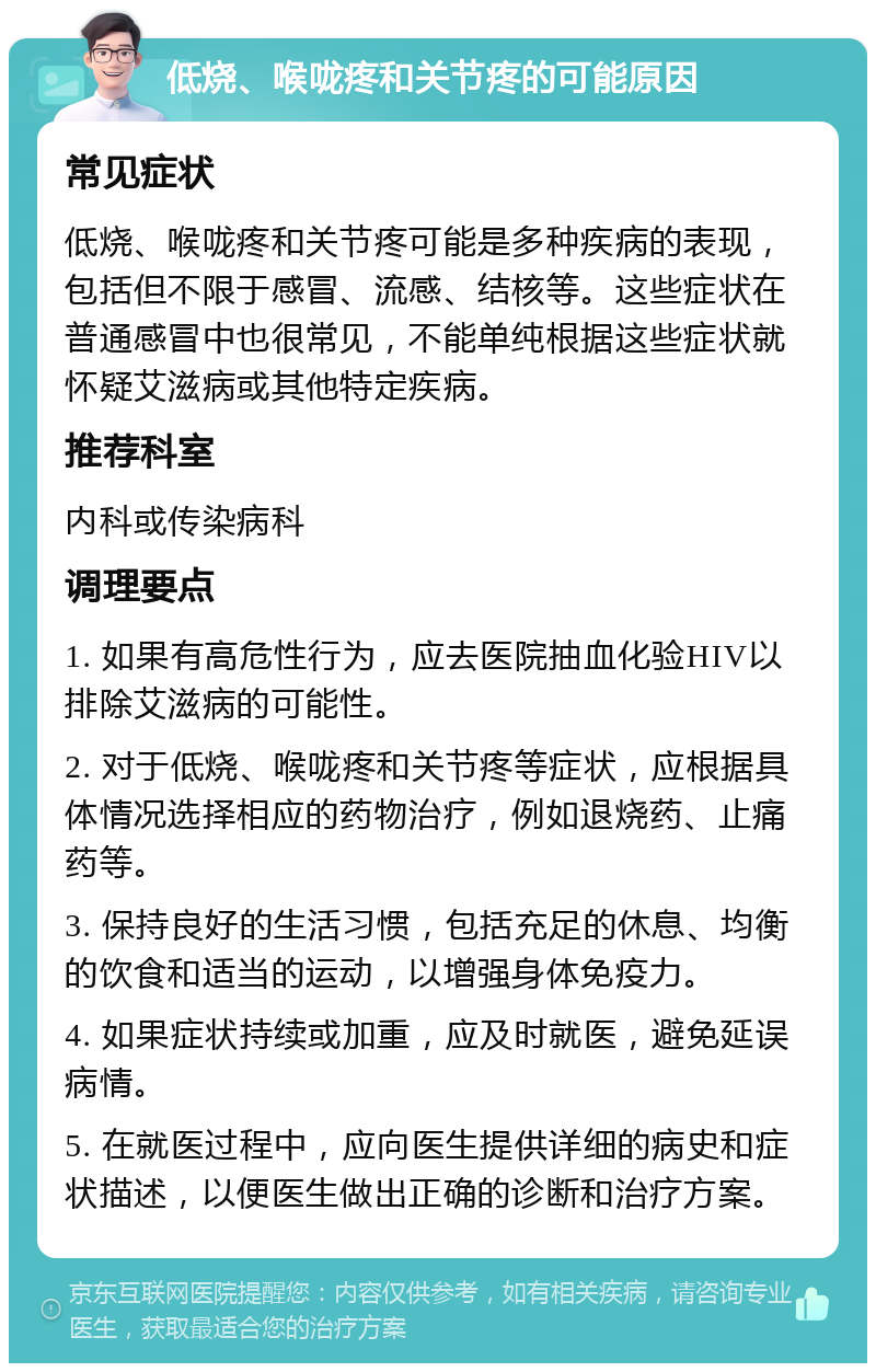 低烧、喉咙疼和关节疼的可能原因 常见症状 低烧、喉咙疼和关节疼可能是多种疾病的表现，包括但不限于感冒、流感、结核等。这些症状在普通感冒中也很常见，不能单纯根据这些症状就怀疑艾滋病或其他特定疾病。 推荐科室 内科或传染病科 调理要点 1. 如果有高危性行为，应去医院抽血化验HIV以排除艾滋病的可能性。 2. 对于低烧、喉咙疼和关节疼等症状，应根据具体情况选择相应的药物治疗，例如退烧药、止痛药等。 3. 保持良好的生活习惯，包括充足的休息、均衡的饮食和适当的运动，以增强身体免疫力。 4. 如果症状持续或加重，应及时就医，避免延误病情。 5. 在就医过程中，应向医生提供详细的病史和症状描述，以便医生做出正确的诊断和治疗方案。