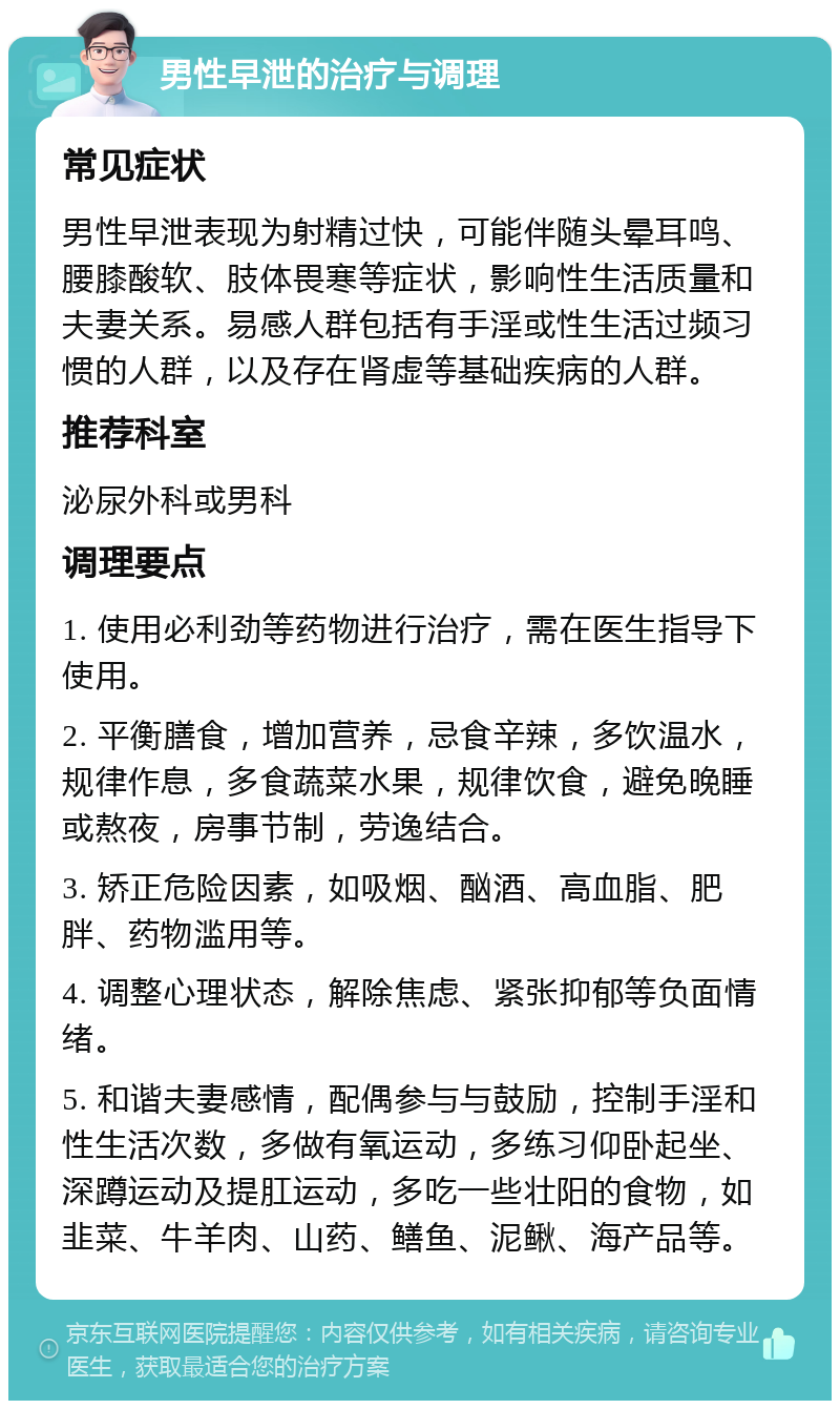 男性早泄的治疗与调理 常见症状 男性早泄表现为射精过快，可能伴随头晕耳鸣、腰膝酸软、肢体畏寒等症状，影响性生活质量和夫妻关系。易感人群包括有手淫或性生活过频习惯的人群，以及存在肾虚等基础疾病的人群。 推荐科室 泌尿外科或男科 调理要点 1. 使用必利劲等药物进行治疗，需在医生指导下使用。 2. 平衡膳食，增加营养，忌食辛辣，多饮温水，规律作息，多食蔬菜水果，规律饮食，避免晚睡或熬夜，房事节制，劳逸结合。 3. 矫正危险因素，如吸烟、酗酒、高血脂、肥胖、药物滥用等。 4. 调整心理状态，解除焦虑、紧张抑郁等负面情绪。 5. 和谐夫妻感情，配偶参与与鼓励，控制手淫和性生活次数，多做有氧运动，多练习仰卧起坐、深蹲运动及提肛运动，多吃一些壮阳的食物，如韭菜、牛羊肉、山药、鳝鱼、泥鳅、海产品等。