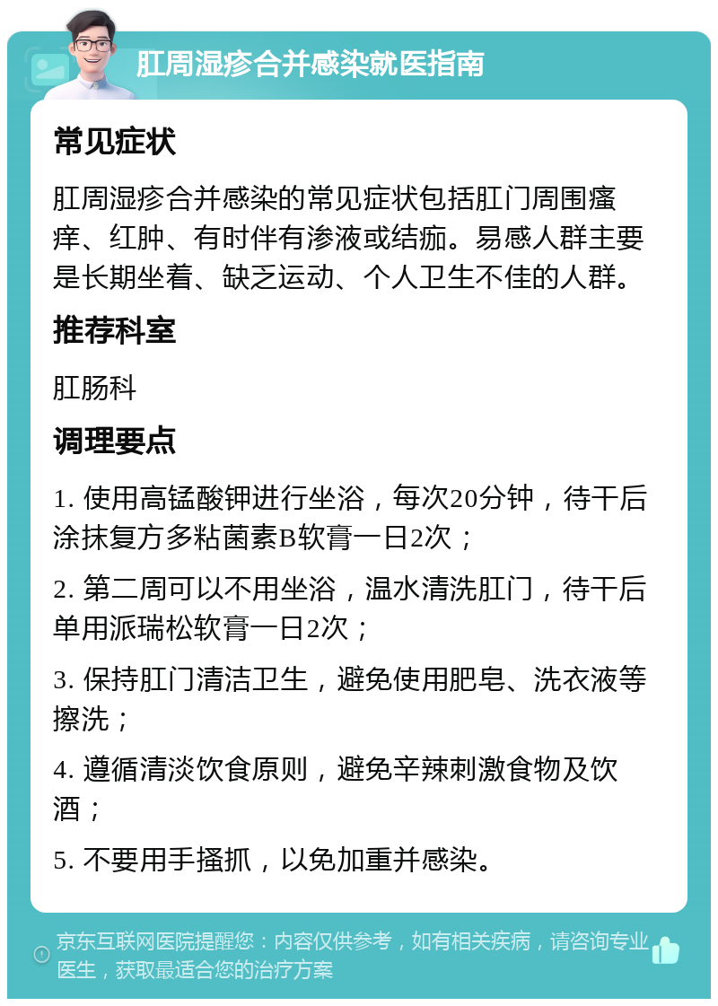 肛周湿疹合并感染就医指南 常见症状 肛周湿疹合并感染的常见症状包括肛门周围瘙痒、红肿、有时伴有渗液或结痂。易感人群主要是长期坐着、缺乏运动、个人卫生不佳的人群。 推荐科室 肛肠科 调理要点 1. 使用高锰酸钾进行坐浴，每次20分钟，待干后涂抹复方多粘菌素B软膏一日2次； 2. 第二周可以不用坐浴，温水清洗肛门，待干后单用派瑞松软膏一日2次； 3. 保持肛门清洁卫生，避免使用肥皂、洗衣液等擦洗； 4. 遵循清淡饮食原则，避免辛辣刺激食物及饮酒； 5. 不要用手搔抓，以免加重并感染。