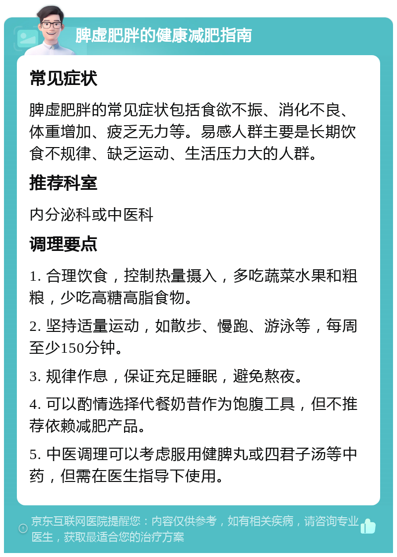 脾虚肥胖的健康减肥指南 常见症状 脾虚肥胖的常见症状包括食欲不振、消化不良、体重增加、疲乏无力等。易感人群主要是长期饮食不规律、缺乏运动、生活压力大的人群。 推荐科室 内分泌科或中医科 调理要点 1. 合理饮食，控制热量摄入，多吃蔬菜水果和粗粮，少吃高糖高脂食物。 2. 坚持适量运动，如散步、慢跑、游泳等，每周至少150分钟。 3. 规律作息，保证充足睡眠，避免熬夜。 4. 可以酌情选择代餐奶昔作为饱腹工具，但不推荐依赖减肥产品。 5. 中医调理可以考虑服用健脾丸或四君子汤等中药，但需在医生指导下使用。