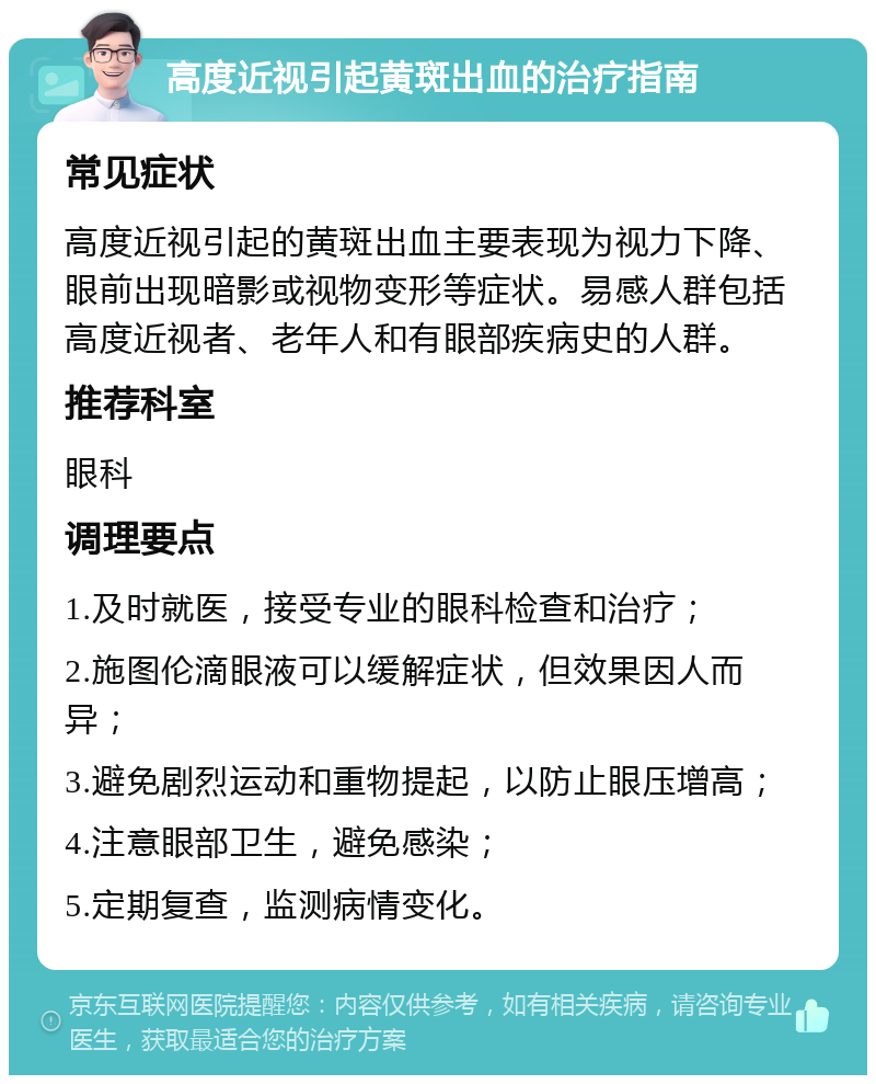 高度近视引起黄斑出血的治疗指南 常见症状 高度近视引起的黄斑出血主要表现为视力下降、眼前出现暗影或视物变形等症状。易感人群包括高度近视者、老年人和有眼部疾病史的人群。 推荐科室 眼科 调理要点 1.及时就医，接受专业的眼科检查和治疗； 2.施图伦滴眼液可以缓解症状，但效果因人而异； 3.避免剧烈运动和重物提起，以防止眼压增高； 4.注意眼部卫生，避免感染； 5.定期复查，监测病情变化。