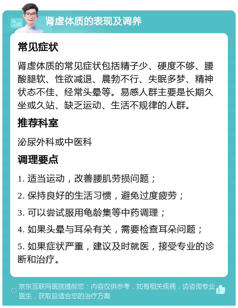 肾虚体质的表现及调养 常见症状 肾虚体质的常见症状包括精子少、硬度不够、腰酸腿软、性欲减退、晨勃不行、失眠多梦、精神状态不佳、经常头晕等。易感人群主要是长期久坐或久站、缺乏运动、生活不规律的人群。 推荐科室 泌尿外科或中医科 调理要点 1. 适当运动，改善腰肌劳损问题； 2. 保持良好的生活习惯，避免过度疲劳； 3. 可以尝试服用龟龄集等中药调理； 4. 如果头晕与耳朵有关，需要检查耳朵问题； 5. 如果症状严重，建议及时就医，接受专业的诊断和治疗。