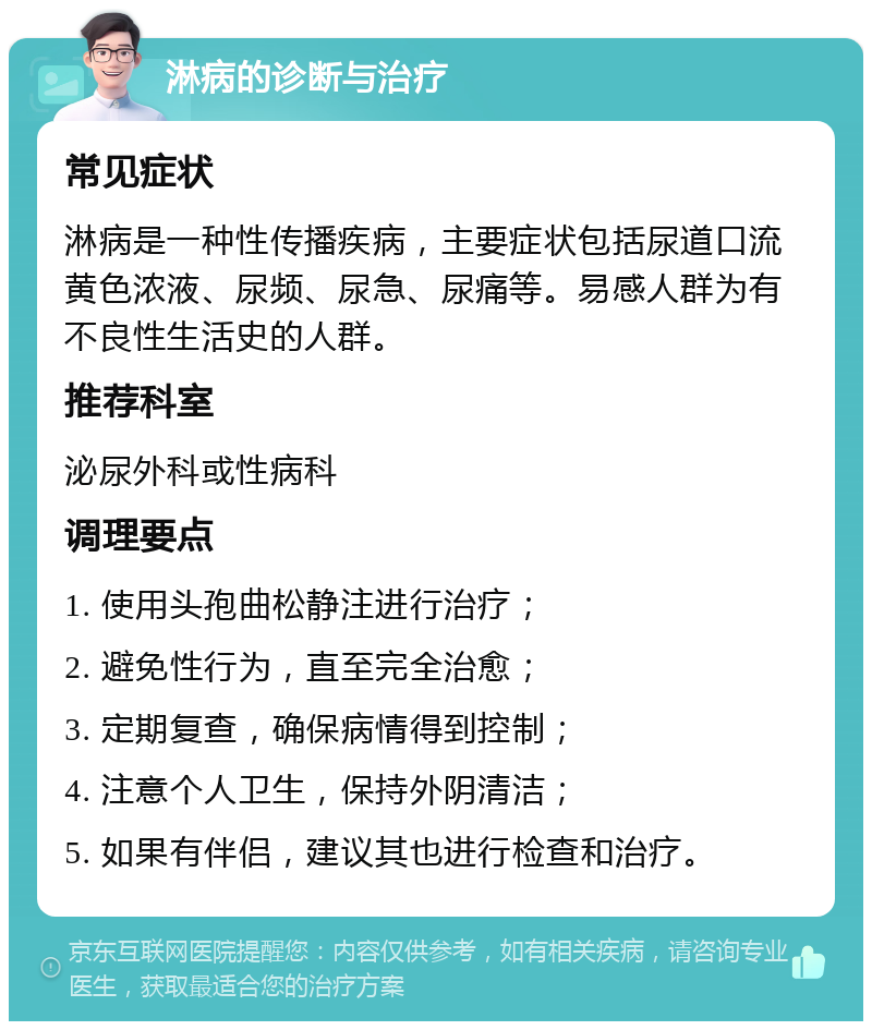 淋病的诊断与治疗 常见症状 淋病是一种性传播疾病，主要症状包括尿道口流黄色浓液、尿频、尿急、尿痛等。易感人群为有不良性生活史的人群。 推荐科室 泌尿外科或性病科 调理要点 1. 使用头孢曲松静注进行治疗； 2. 避免性行为，直至完全治愈； 3. 定期复查，确保病情得到控制； 4. 注意个人卫生，保持外阴清洁； 5. 如果有伴侣，建议其也进行检查和治疗。