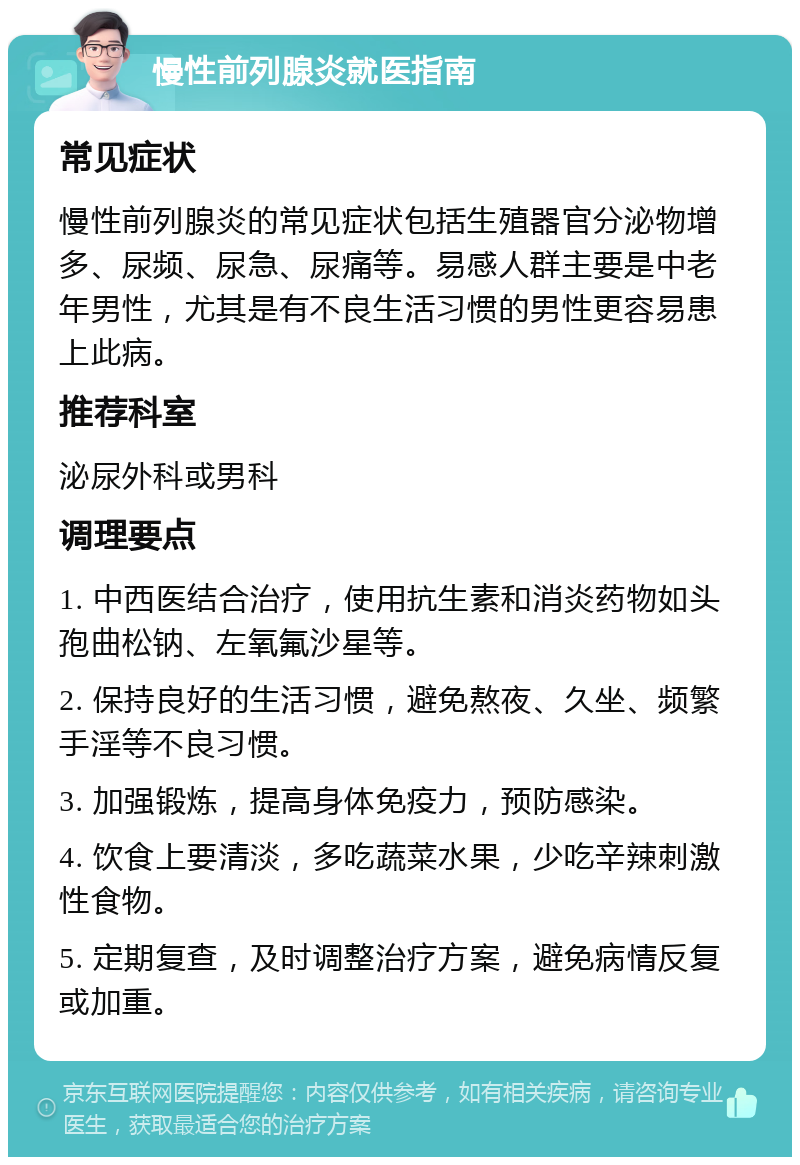 慢性前列腺炎就医指南 常见症状 慢性前列腺炎的常见症状包括生殖器官分泌物增多、尿频、尿急、尿痛等。易感人群主要是中老年男性，尤其是有不良生活习惯的男性更容易患上此病。 推荐科室 泌尿外科或男科 调理要点 1. 中西医结合治疗，使用抗生素和消炎药物如头孢曲松钠、左氧氟沙星等。 2. 保持良好的生活习惯，避免熬夜、久坐、频繁手淫等不良习惯。 3. 加强锻炼，提高身体免疫力，预防感染。 4. 饮食上要清淡，多吃蔬菜水果，少吃辛辣刺激性食物。 5. 定期复查，及时调整治疗方案，避免病情反复或加重。