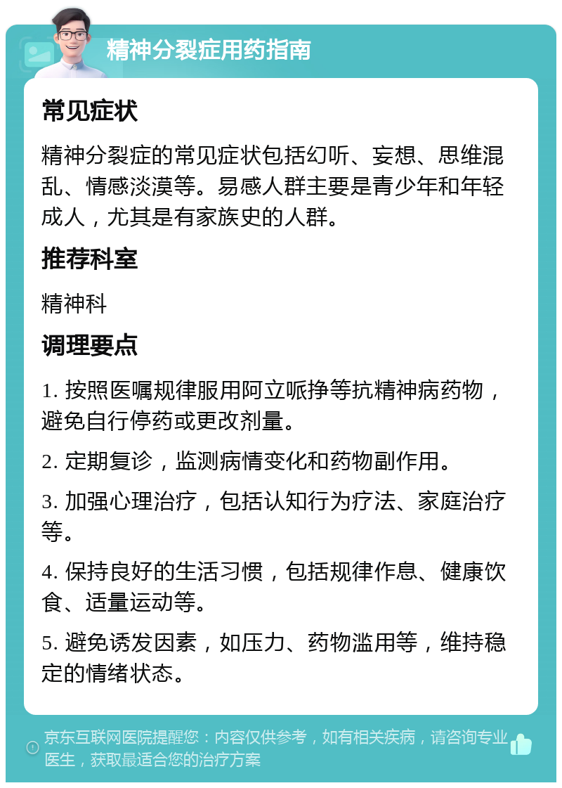 精神分裂症用药指南 常见症状 精神分裂症的常见症状包括幻听、妄想、思维混乱、情感淡漠等。易感人群主要是青少年和年轻成人，尤其是有家族史的人群。 推荐科室 精神科 调理要点 1. 按照医嘱规律服用阿立哌挣等抗精神病药物，避免自行停药或更改剂量。 2. 定期复诊，监测病情变化和药物副作用。 3. 加强心理治疗，包括认知行为疗法、家庭治疗等。 4. 保持良好的生活习惯，包括规律作息、健康饮食、适量运动等。 5. 避免诱发因素，如压力、药物滥用等，维持稳定的情绪状态。