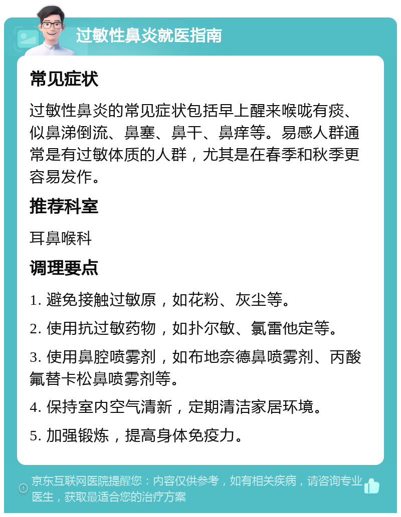 过敏性鼻炎就医指南 常见症状 过敏性鼻炎的常见症状包括早上醒来喉咙有痰、似鼻涕倒流、鼻塞、鼻干、鼻痒等。易感人群通常是有过敏体质的人群，尤其是在春季和秋季更容易发作。 推荐科室 耳鼻喉科 调理要点 1. 避免接触过敏原，如花粉、灰尘等。 2. 使用抗过敏药物，如扑尔敏、氯雷他定等。 3. 使用鼻腔喷雾剂，如布地奈德鼻喷雾剂、丙酸氟替卡松鼻喷雾剂等。 4. 保持室内空气清新，定期清洁家居环境。 5. 加强锻炼，提高身体免疫力。