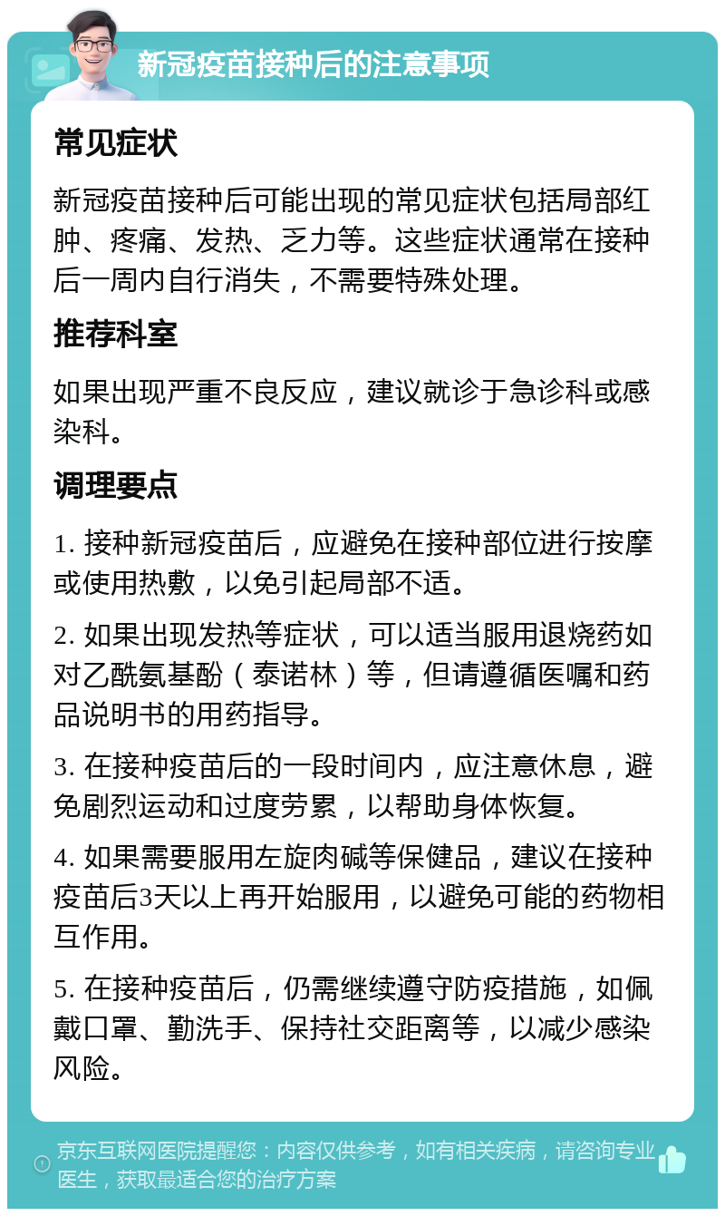 新冠疫苗接种后的注意事项 常见症状 新冠疫苗接种后可能出现的常见症状包括局部红肿、疼痛、发热、乏力等。这些症状通常在接种后一周内自行消失，不需要特殊处理。 推荐科室 如果出现严重不良反应，建议就诊于急诊科或感染科。 调理要点 1. 接种新冠疫苗后，应避免在接种部位进行按摩或使用热敷，以免引起局部不适。 2. 如果出现发热等症状，可以适当服用退烧药如对乙酰氨基酚（泰诺林）等，但请遵循医嘱和药品说明书的用药指导。 3. 在接种疫苗后的一段时间内，应注意休息，避免剧烈运动和过度劳累，以帮助身体恢复。 4. 如果需要服用左旋肉碱等保健品，建议在接种疫苗后3天以上再开始服用，以避免可能的药物相互作用。 5. 在接种疫苗后，仍需继续遵守防疫措施，如佩戴口罩、勤洗手、保持社交距离等，以减少感染风险。