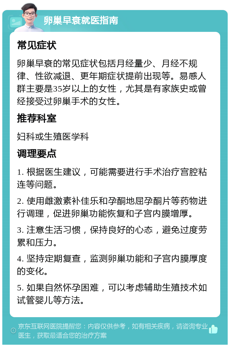 卵巢早衰就医指南 常见症状 卵巢早衰的常见症状包括月经量少、月经不规律、性欲减退、更年期症状提前出现等。易感人群主要是35岁以上的女性，尤其是有家族史或曾经接受过卵巢手术的女性。 推荐科室 妇科或生殖医学科 调理要点 1. 根据医生建议，可能需要进行手术治疗宫腔粘连等问题。 2. 使用雌激素补佳乐和孕酮地屈孕酮片等药物进行调理，促进卵巢功能恢复和子宫内膜增厚。 3. 注意生活习惯，保持良好的心态，避免过度劳累和压力。 4. 坚持定期复查，监测卵巢功能和子宫内膜厚度的变化。 5. 如果自然怀孕困难，可以考虑辅助生殖技术如试管婴儿等方法。