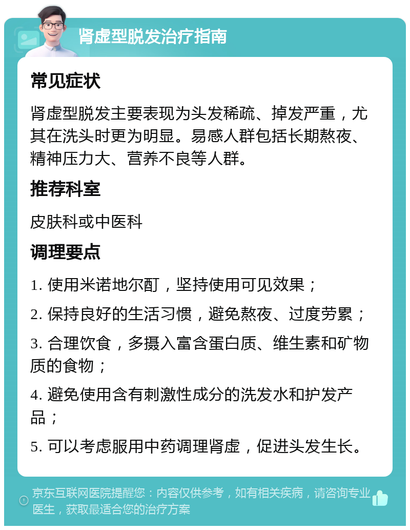 肾虚型脱发治疗指南 常见症状 肾虚型脱发主要表现为头发稀疏、掉发严重，尤其在洗头时更为明显。易感人群包括长期熬夜、精神压力大、营养不良等人群。 推荐科室 皮肤科或中医科 调理要点 1. 使用米诺地尔酊，坚持使用可见效果； 2. 保持良好的生活习惯，避免熬夜、过度劳累； 3. 合理饮食，多摄入富含蛋白质、维生素和矿物质的食物； 4. 避免使用含有刺激性成分的洗发水和护发产品； 5. 可以考虑服用中药调理肾虚，促进头发生长。