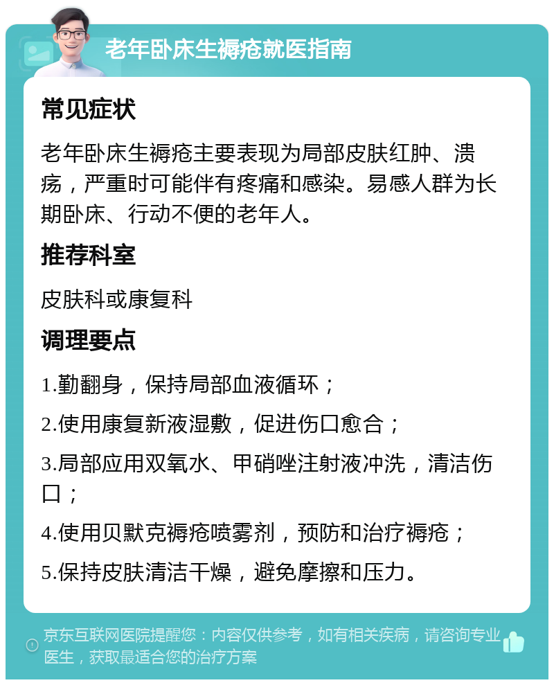 老年卧床生褥疮就医指南 常见症状 老年卧床生褥疮主要表现为局部皮肤红肿、溃疡，严重时可能伴有疼痛和感染。易感人群为长期卧床、行动不便的老年人。 推荐科室 皮肤科或康复科 调理要点 1.勤翻身，保持局部血液循环； 2.使用康复新液湿敷，促进伤口愈合； 3.局部应用双氧水、甲硝唑注射液冲洗，清洁伤口； 4.使用贝默克褥疮喷雾剂，预防和治疗褥疮； 5.保持皮肤清洁干燥，避免摩擦和压力。