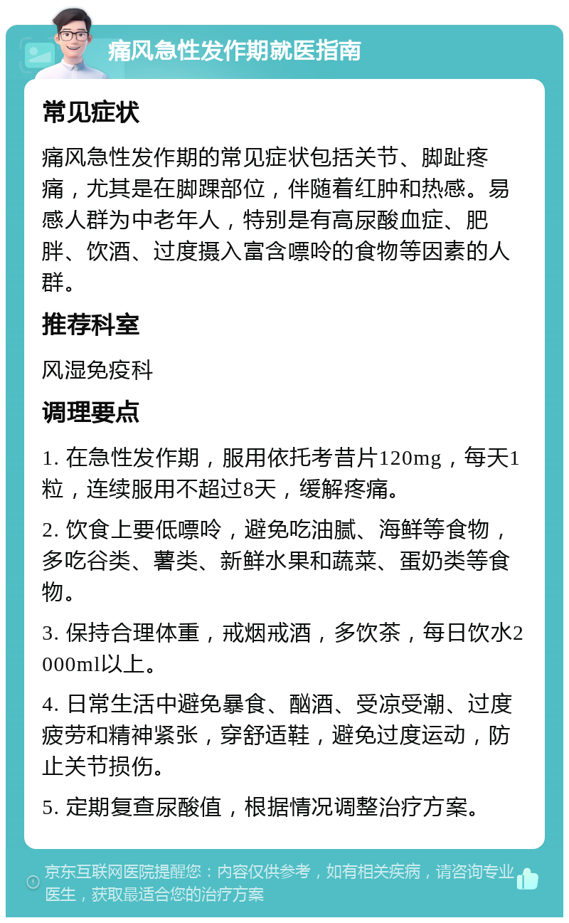 痛风急性发作期就医指南 常见症状 痛风急性发作期的常见症状包括关节、脚趾疼痛，尤其是在脚踝部位，伴随着红肿和热感。易感人群为中老年人，特别是有高尿酸血症、肥胖、饮酒、过度摄入富含嘌呤的食物等因素的人群。 推荐科室 风湿免疫科 调理要点 1. 在急性发作期，服用依托考昔片120mg，每天1粒，连续服用不超过8天，缓解疼痛。 2. 饮食上要低嘌呤，避免吃油腻、海鲜等食物，多吃谷类、薯类、新鲜水果和蔬菜、蛋奶类等食物。 3. 保持合理体重，戒烟戒酒，多饮茶，每日饮水2000ml以上。 4. 日常生活中避免暴食、酗酒、受凉受潮、过度疲劳和精神紧张，穿舒适鞋，避免过度运动，防止关节损伤。 5. 定期复查尿酸值，根据情况调整治疗方案。