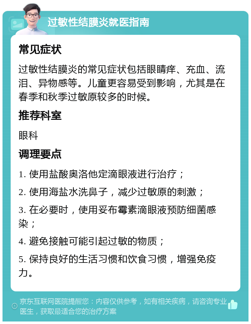 过敏性结膜炎就医指南 常见症状 过敏性结膜炎的常见症状包括眼睛痒、充血、流泪、异物感等。儿童更容易受到影响，尤其是在春季和秋季过敏原较多的时候。 推荐科室 眼科 调理要点 1. 使用盐酸奥洛他定滴眼液进行治疗； 2. 使用海盐水洗鼻子，减少过敏原的刺激； 3. 在必要时，使用妥布霉素滴眼液预防细菌感染； 4. 避免接触可能引起过敏的物质； 5. 保持良好的生活习惯和饮食习惯，增强免疫力。