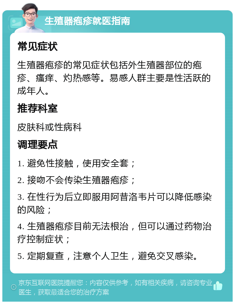 生殖器疱疹就医指南 常见症状 生殖器疱疹的常见症状包括外生殖器部位的疱疹、瘙痒、灼热感等。易感人群主要是性活跃的成年人。 推荐科室 皮肤科或性病科 调理要点 1. 避免性接触，使用安全套； 2. 接吻不会传染生殖器疱疹； 3. 在性行为后立即服用阿昔洛韦片可以降低感染的风险； 4. 生殖器疱疹目前无法根治，但可以通过药物治疗控制症状； 5. 定期复查，注意个人卫生，避免交叉感染。