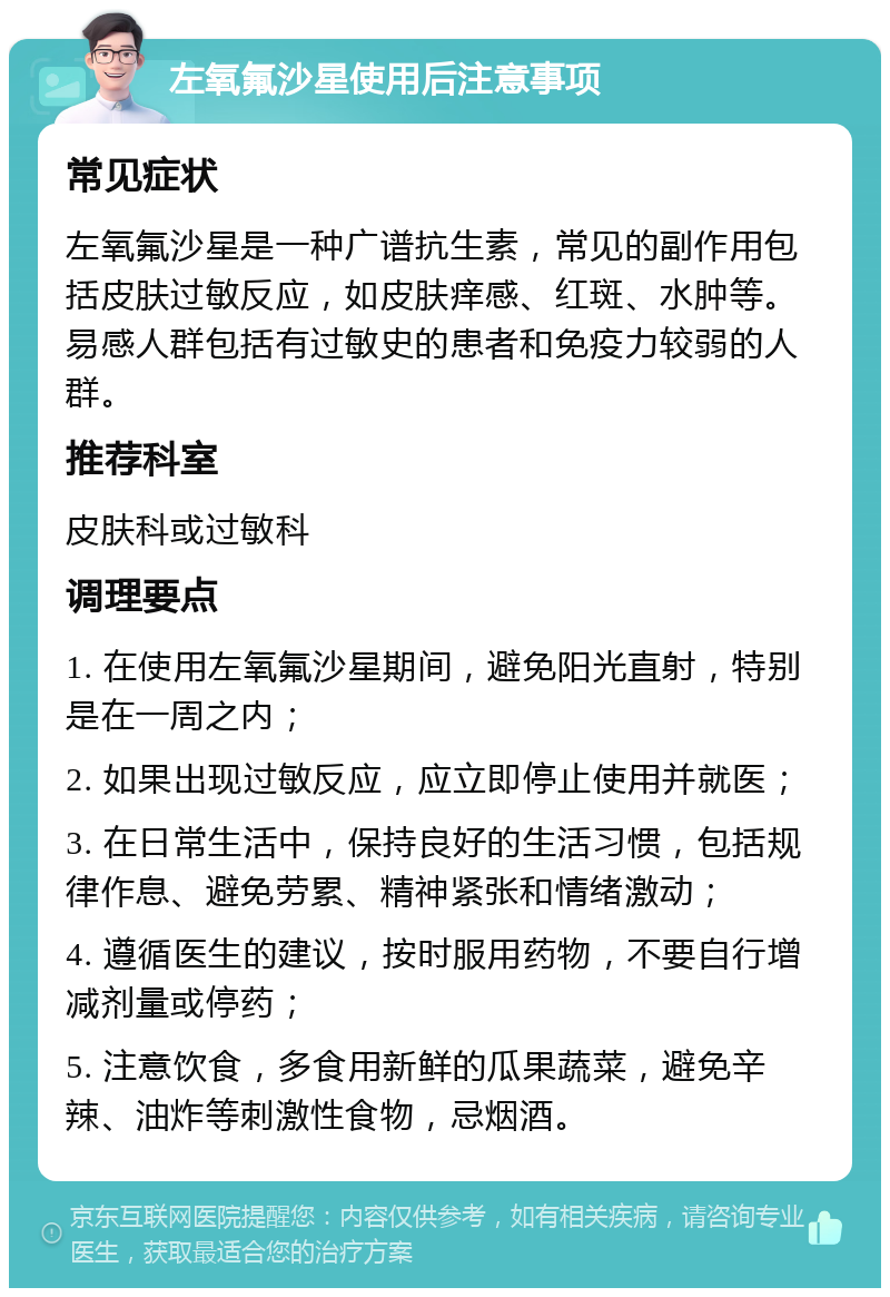 左氧氟沙星使用后注意事项 常见症状 左氧氟沙星是一种广谱抗生素，常见的副作用包括皮肤过敏反应，如皮肤痒感、红斑、水肿等。易感人群包括有过敏史的患者和免疫力较弱的人群。 推荐科室 皮肤科或过敏科 调理要点 1. 在使用左氧氟沙星期间，避免阳光直射，特别是在一周之内； 2. 如果出现过敏反应，应立即停止使用并就医； 3. 在日常生活中，保持良好的生活习惯，包括规律作息、避免劳累、精神紧张和情绪激动； 4. 遵循医生的建议，按时服用药物，不要自行增减剂量或停药； 5. 注意饮食，多食用新鲜的瓜果蔬菜，避免辛辣、油炸等刺激性食物，忌烟酒。