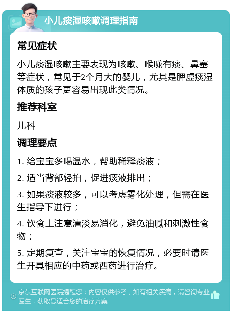 小儿痰湿咳嗽调理指南 常见症状 小儿痰湿咳嗽主要表现为咳嗽、喉咙有痰、鼻塞等症状，常见于2个月大的婴儿，尤其是脾虚痰湿体质的孩子更容易出现此类情况。 推荐科室 儿科 调理要点 1. 给宝宝多喝温水，帮助稀释痰液； 2. 适当背部轻拍，促进痰液排出； 3. 如果痰液较多，可以考虑雾化处理，但需在医生指导下进行； 4. 饮食上注意清淡易消化，避免油腻和刺激性食物； 5. 定期复查，关注宝宝的恢复情况，必要时请医生开具相应的中药或西药进行治疗。