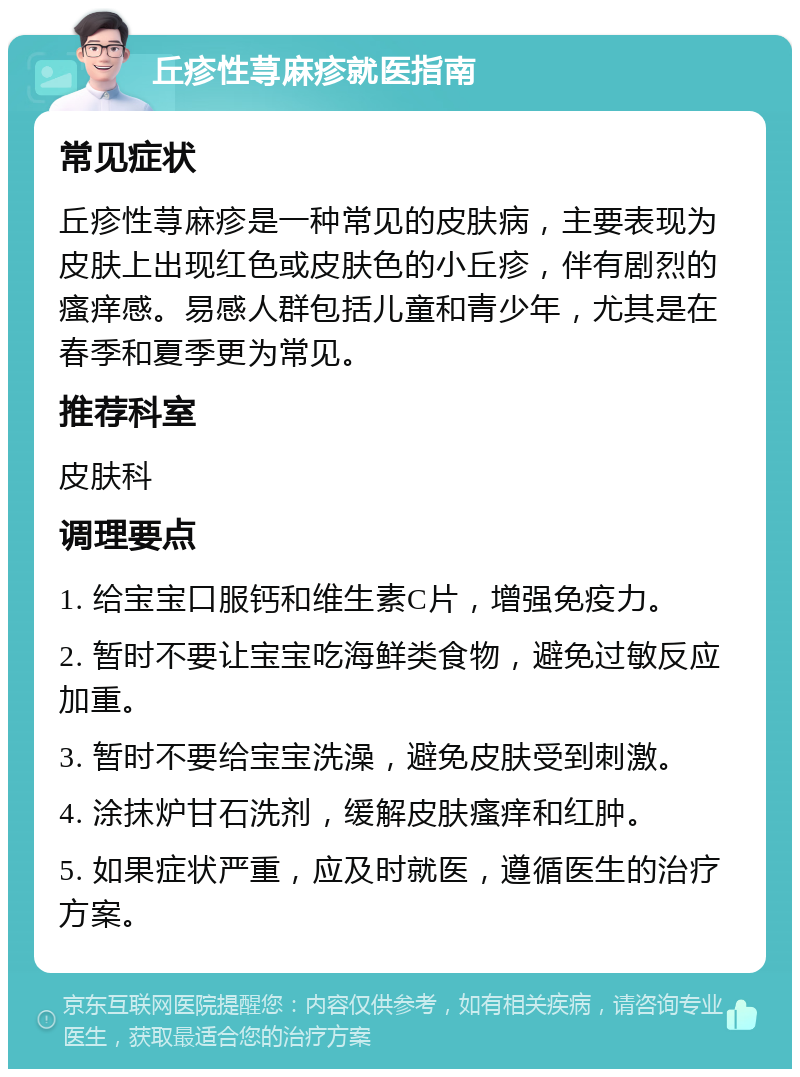 丘疹性荨麻疹就医指南 常见症状 丘疹性荨麻疹是一种常见的皮肤病，主要表现为皮肤上出现红色或皮肤色的小丘疹，伴有剧烈的瘙痒感。易感人群包括儿童和青少年，尤其是在春季和夏季更为常见。 推荐科室 皮肤科 调理要点 1. 给宝宝口服钙和维生素C片，增强免疫力。 2. 暂时不要让宝宝吃海鲜类食物，避免过敏反应加重。 3. 暂时不要给宝宝洗澡，避免皮肤受到刺激。 4. 涂抹炉甘石洗剂，缓解皮肤瘙痒和红肿。 5. 如果症状严重，应及时就医，遵循医生的治疗方案。