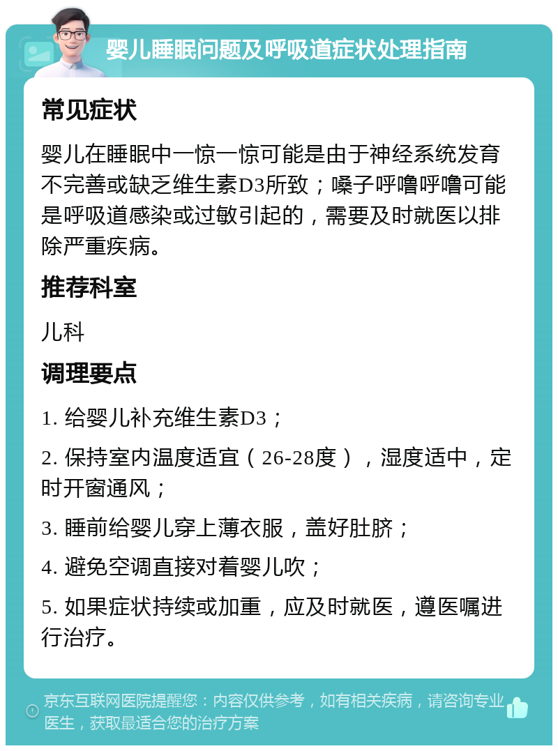 婴儿睡眠问题及呼吸道症状处理指南 常见症状 婴儿在睡眠中一惊一惊可能是由于神经系统发育不完善或缺乏维生素D3所致；嗓子呼噜呼噜可能是呼吸道感染或过敏引起的，需要及时就医以排除严重疾病。 推荐科室 儿科 调理要点 1. 给婴儿补充维生素D3； 2. 保持室内温度适宜（26-28度），湿度适中，定时开窗通风； 3. 睡前给婴儿穿上薄衣服，盖好肚脐； 4. 避免空调直接对着婴儿吹； 5. 如果症状持续或加重，应及时就医，遵医嘱进行治疗。