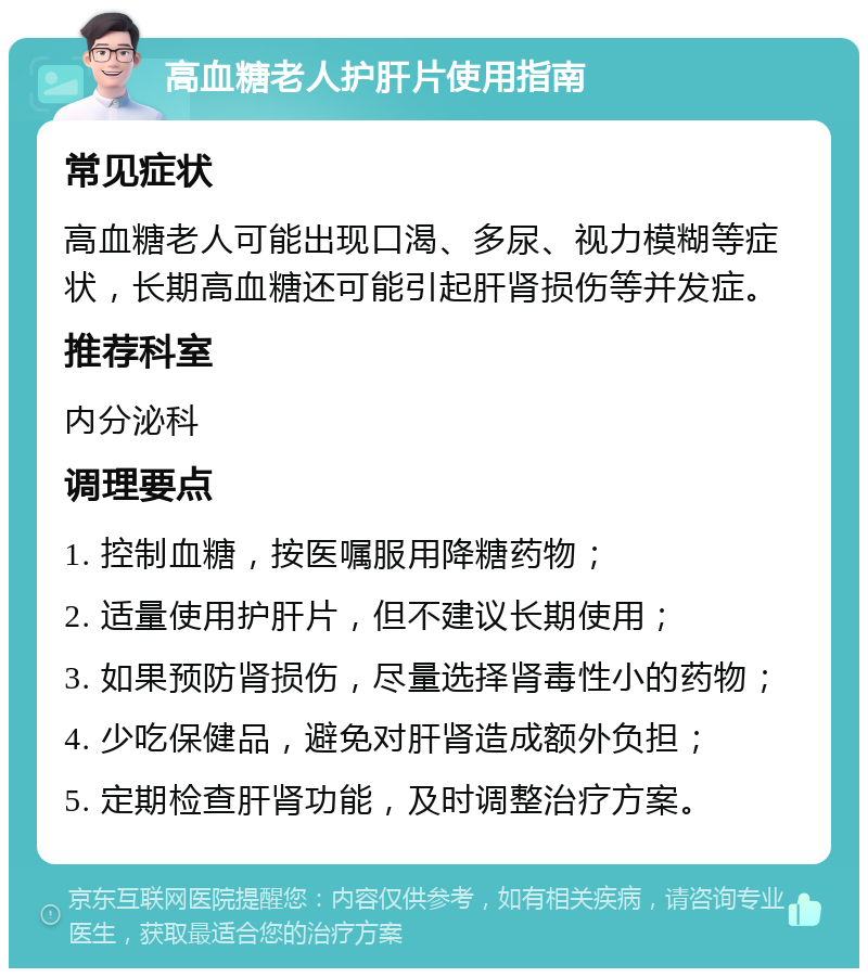 高血糖老人护肝片使用指南 常见症状 高血糖老人可能出现口渴、多尿、视力模糊等症状，长期高血糖还可能引起肝肾损伤等并发症。 推荐科室 内分泌科 调理要点 1. 控制血糖，按医嘱服用降糖药物； 2. 适量使用护肝片，但不建议长期使用； 3. 如果预防肾损伤，尽量选择肾毒性小的药物； 4. 少吃保健品，避免对肝肾造成额外负担； 5. 定期检查肝肾功能，及时调整治疗方案。